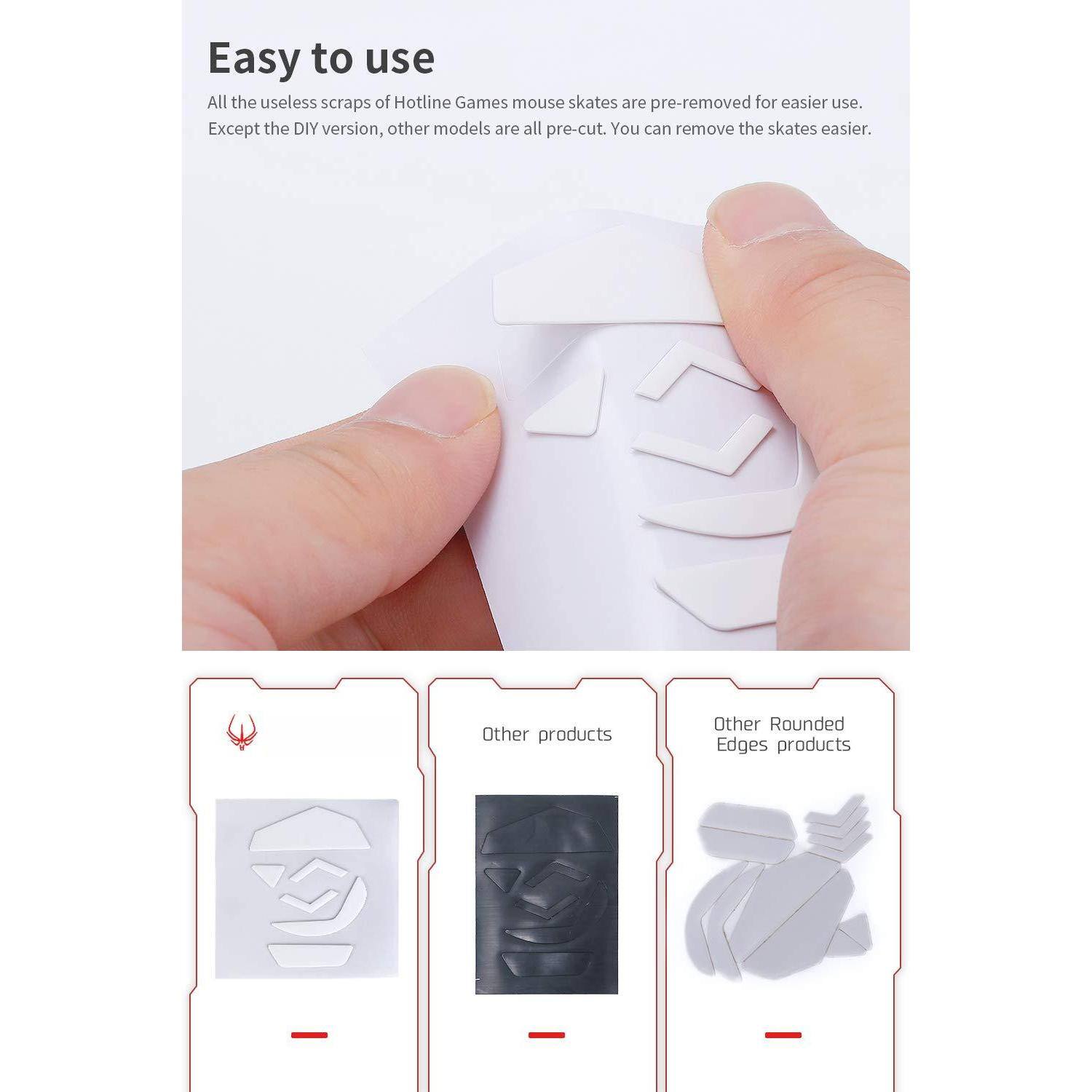 Easy to use

All the useless scraps of Hotline Games mouse skates are pre-removed for easier use. Except the DIY version, other models are all pre-cut. You can remove the skates easier.

Other products

Other Rounded Edges products
