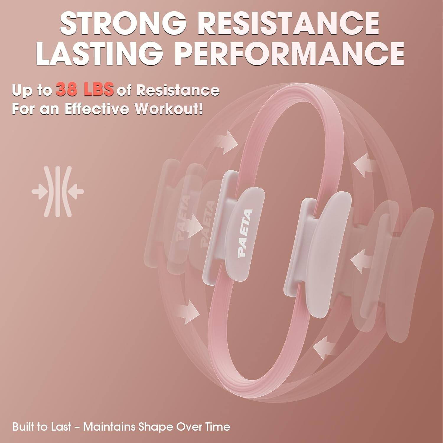 STRONG RESISTANCE LASTING PERFORMANCE  
Up to 38 LBS of Resistance For an Effective Workout!  
PAETA PAETA PAETA  
Built to Last - Maintains Shape Over Time
