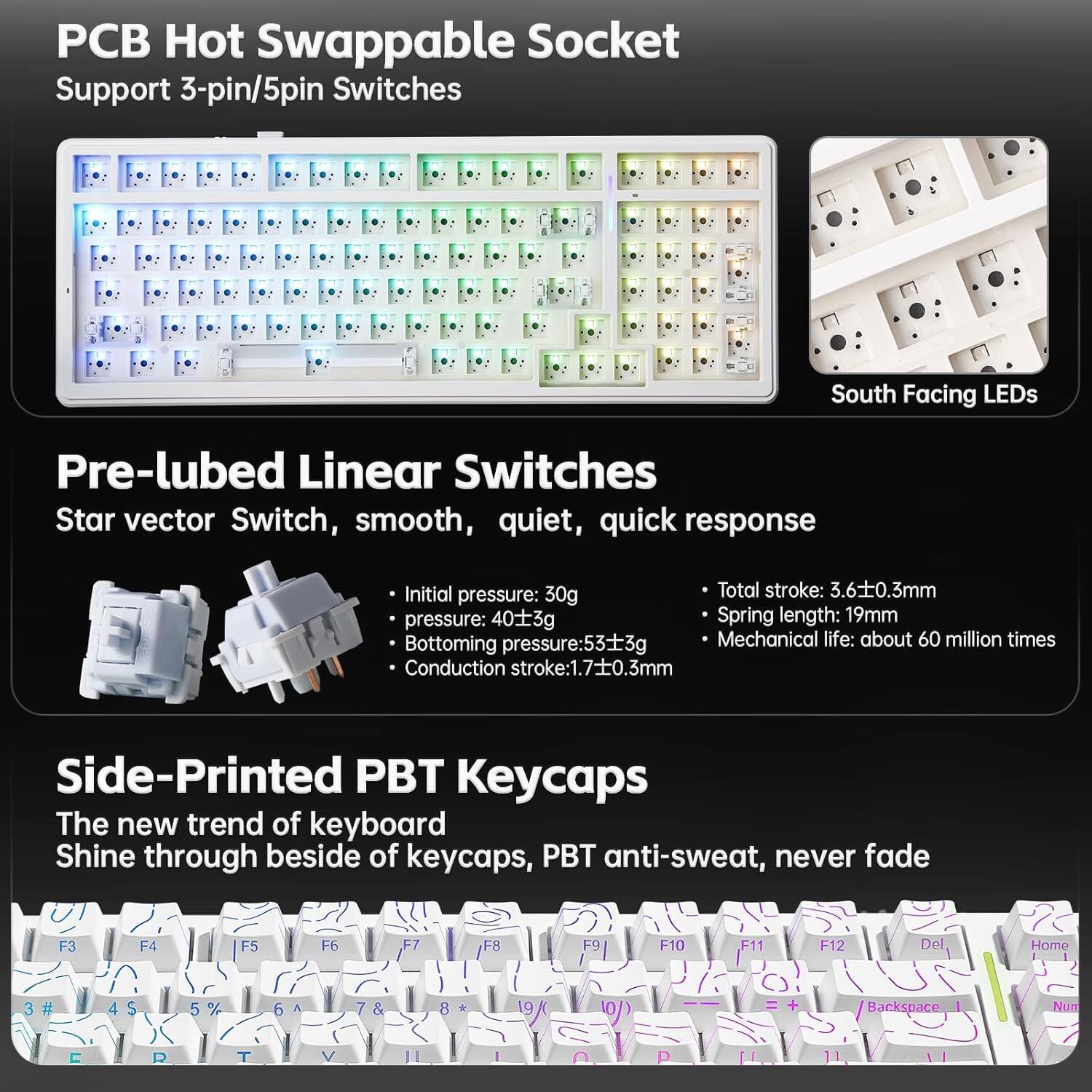 **PCB Hot Swappable Socket**  
Support 3-pin/5pin Switches  
South Facing LEDs  

**Pre-lubed Linear Switches**  
Star vector Switch, smooth, quiet, quick response  
- Initial pressure: 30g  
- Bottoming pressure: 403g  
- Total stroke: 3.6±0.3mm  
- Spring length: 19mm  
- Bottoming pressure: 533g  
- Conduction stroke: 1.7±0.3mm  
- Mechanical life: about 60 million times  

**Side-Printed PBT Keycaps**  
The new trend of keyboard  
Shine through beside of keycaps, PBT anti-sweat, never fade  

**Key Layout**  
F3 F4 F5 F6 F7 F8 F9 F10 F11 F12  
Del Home # 4 $ 5 % 6 A 7 & 8 9 ( 0 )  
Backspace Num 0 1 2 3 4 5 6 7 8 9 0  
T Y U I O P [ ]