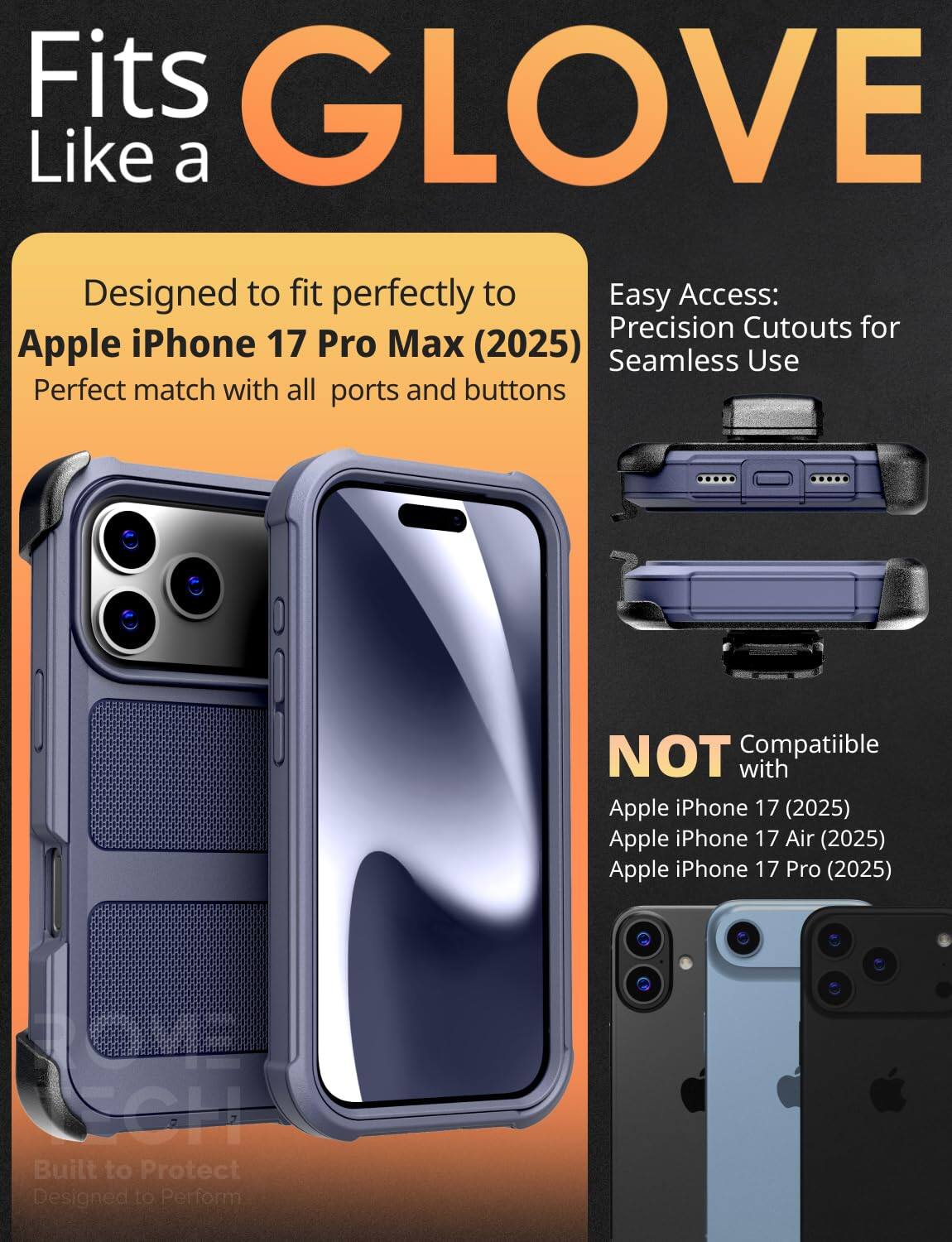 Fits GLOVE Like a

Designed to fit perfectly to Apple iPhone 17 Pro Max (2025)  
Perfect match with all ports and buttons

Easy Access: Precision Cutouts for Seamless Use

NOT Compatible with  
Apple iPhone 17 (2025)  
Apple iPhone 17 Air (2025)  
Apple iPhone 17 Pro (2025)

Built to Protect  
Designed to Perform