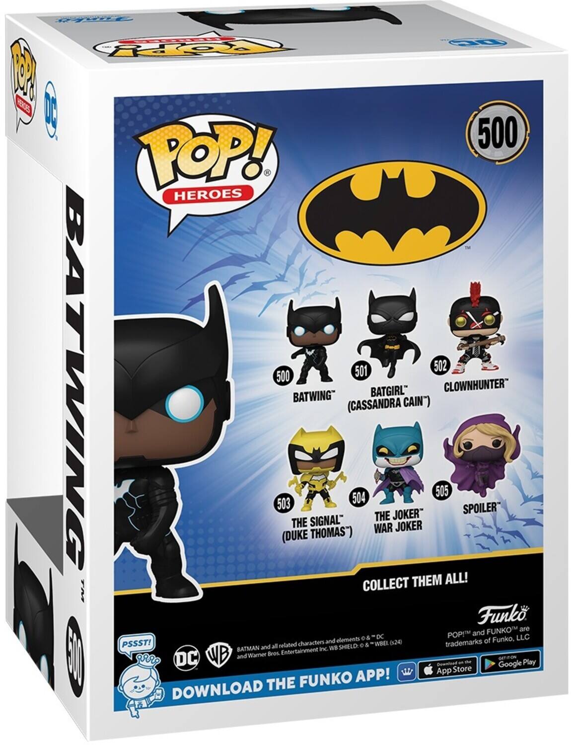 HP POP! HEROES TM 500 BATWING 501 BATGIRL" (CASSANDRA CAIN') 502 CLOWNHUNTER" 503 THE SIGNAL" (DUKE THOMAS") 504 THE JOKER" WAR JOKER 505 SPOILER COLLECT THEM ALL! Funko POP! and FUNKO™ are trademarks of Funko, LLC. PSSST! 8 BATMAN and related characters and elements © & ™ DC. Download the Funko App! DOWNLOAD THE FUNKO APP! GET IT ON App Store Google Play.