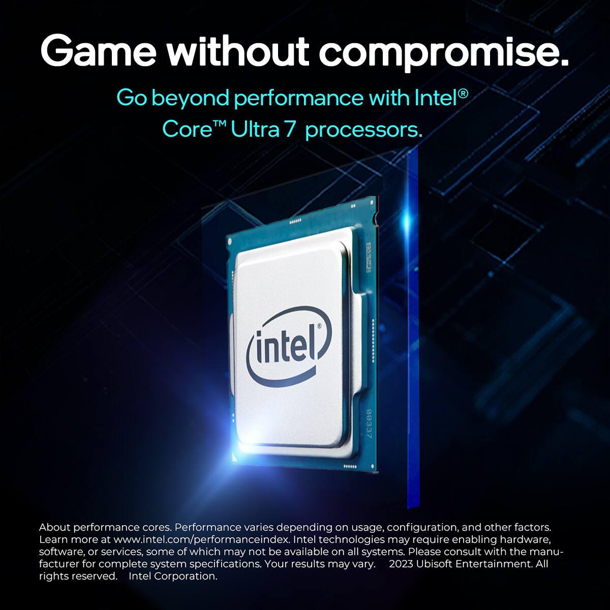 Game without compromise.

Go beyond performance with Intel® Core™ Ultra 7 processors.

About performance cores. Performance varies depending on usage, configuration, and other factors. Learn more at www.intel.com/performanceindex. Intel technologies may require enabling hardware, software, or services, some of which may not be available on all systems. Please consult with the manufacturer for complete system specifications. Your results may vary.

2023 Ubisoft Entertainment. All rights reserved. Intel Corporation.