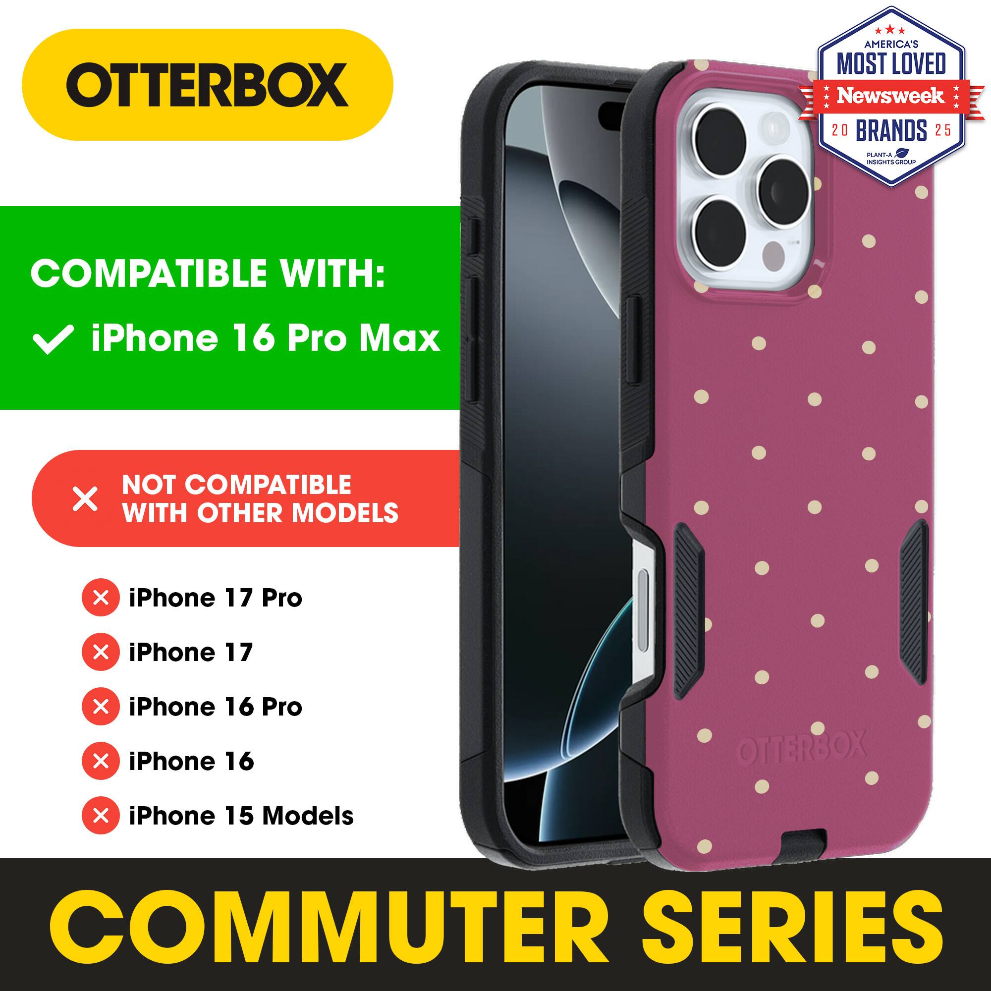 OTTERBOX  
AMERICA'S MOST LOVED  
Newsweek 20 BRANDS 25  

COMPATIBLE WITH:  
iPhone 16 Pro Max  

NOT COMPATIBLE WITH OTHER MODELS:  
iPhone 17 Pro  
iPhone 17  
iPhone 16 Pro  
iPhone 16  
iPhone 15 Models  

COMMUTER SERIES