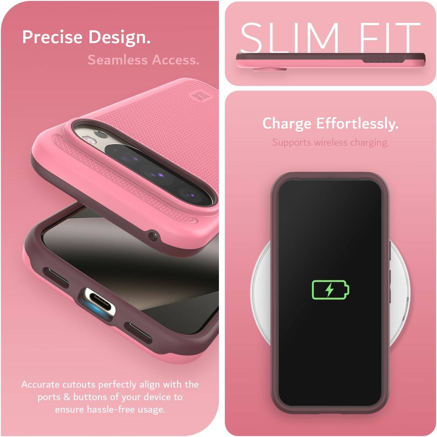 Precise Design.  
Seamless Access.  

SLIM FIT  

Charge Effortlessly.  
Supports wireless charging.  

Accurate cutouts perfectly align with the ports & buttons of your device to ensure hassle-free usage.