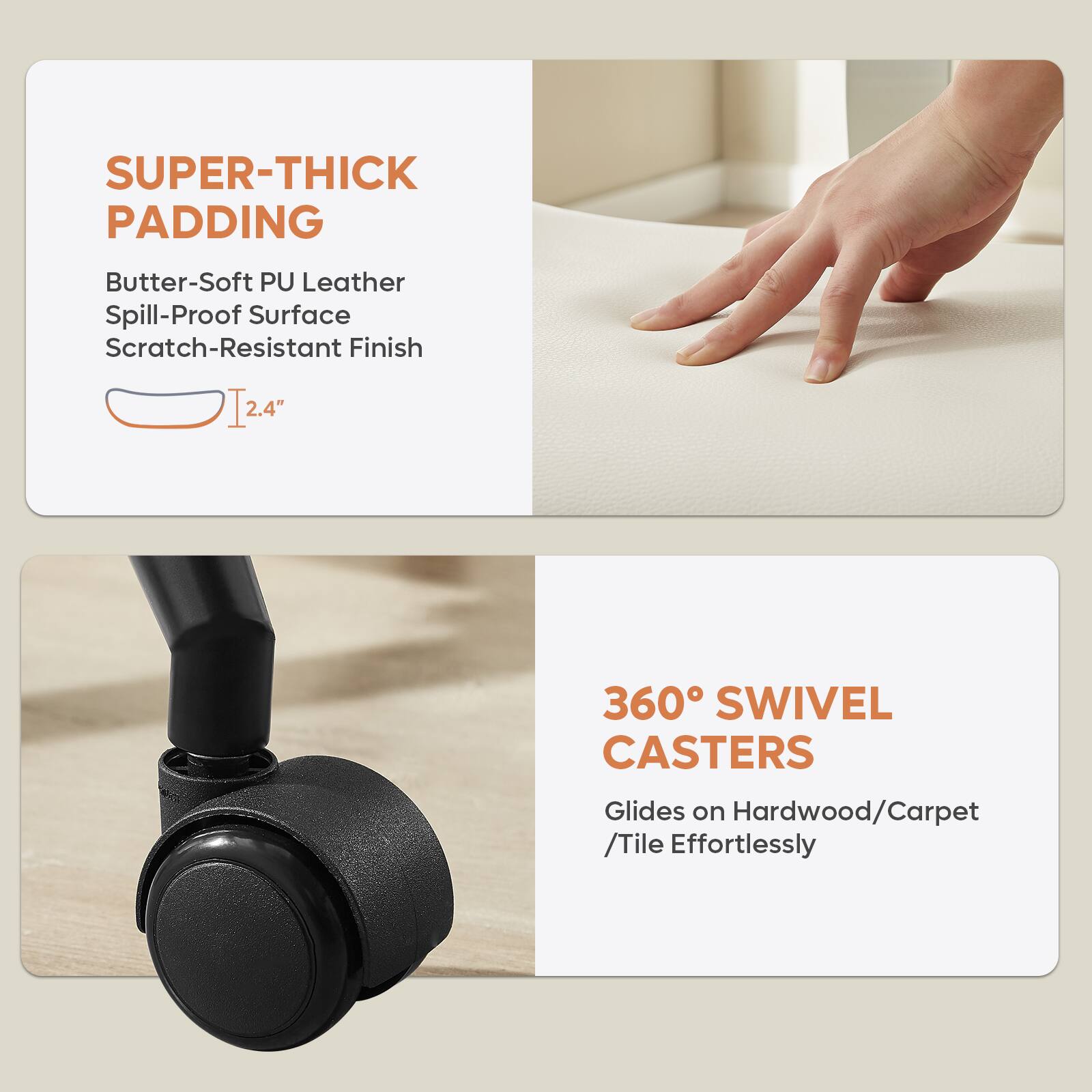 **SUPER-THICK PADDING**  
- Butter-Soft PU Leather  
- Spill-Proof Surface  
- Scratch-Resistant Finish  
- 2.4" thick  

**360° SWIVEL CASTERS**  
- Glides on Hardwood/Carpet/Tile Effortlessly