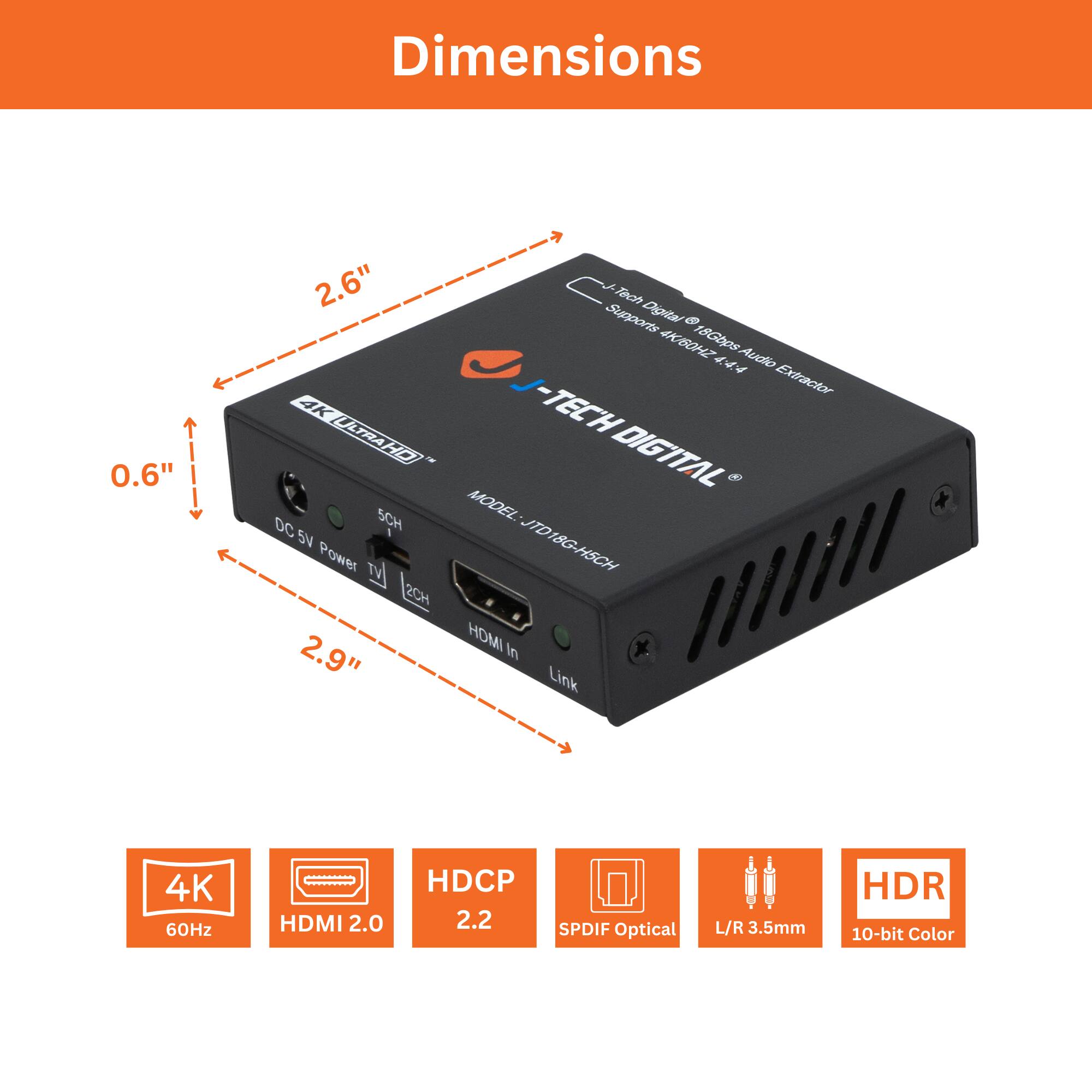 Dimensions:  
0.6" x 2.6" x 2.9"

Features:  
- 4K 60Hz  
- HDMI 2.0  
- HDCP 2.2  
- SPDIF Optical  
- L/R 3.5mm  
- HDR 10-bit Color  

Model: JTD18G-HSCH  
Link: 4K 60Hz HDMI 2.0 HDCP 2.2 SPDIF Optical L/R 3.5mm HDR 10-bit Color