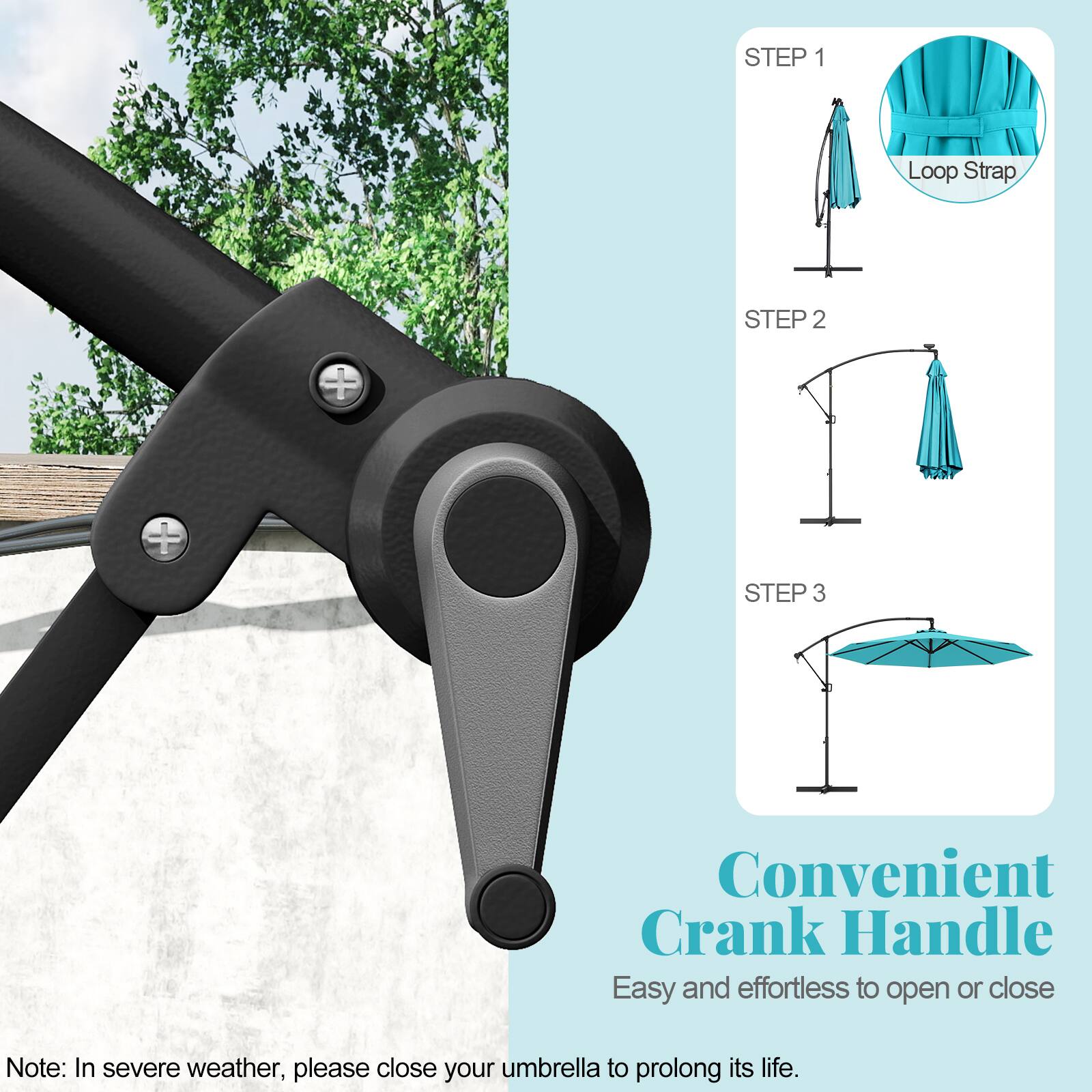 STEP 1 Loop Strap
STEP 2
STEP 3
Convenient Crank Handle
Easy and effortless to open or close
Note: In severe weather, please close your umbrella to prolong its life.
