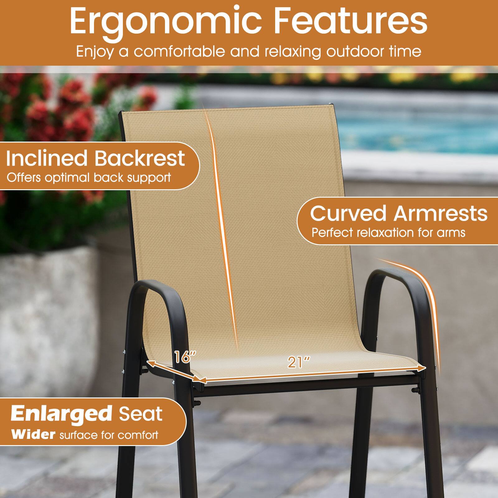 Ergonomic Features  
Enjoy a comfortable and relaxing outdoor time  

Inclined Backrest  
Offers optimal back support  

Curved Armrests  
Perfect relaxation for arms  

Enlarged Seat  
Wider surface for comfort  

16"  
21"