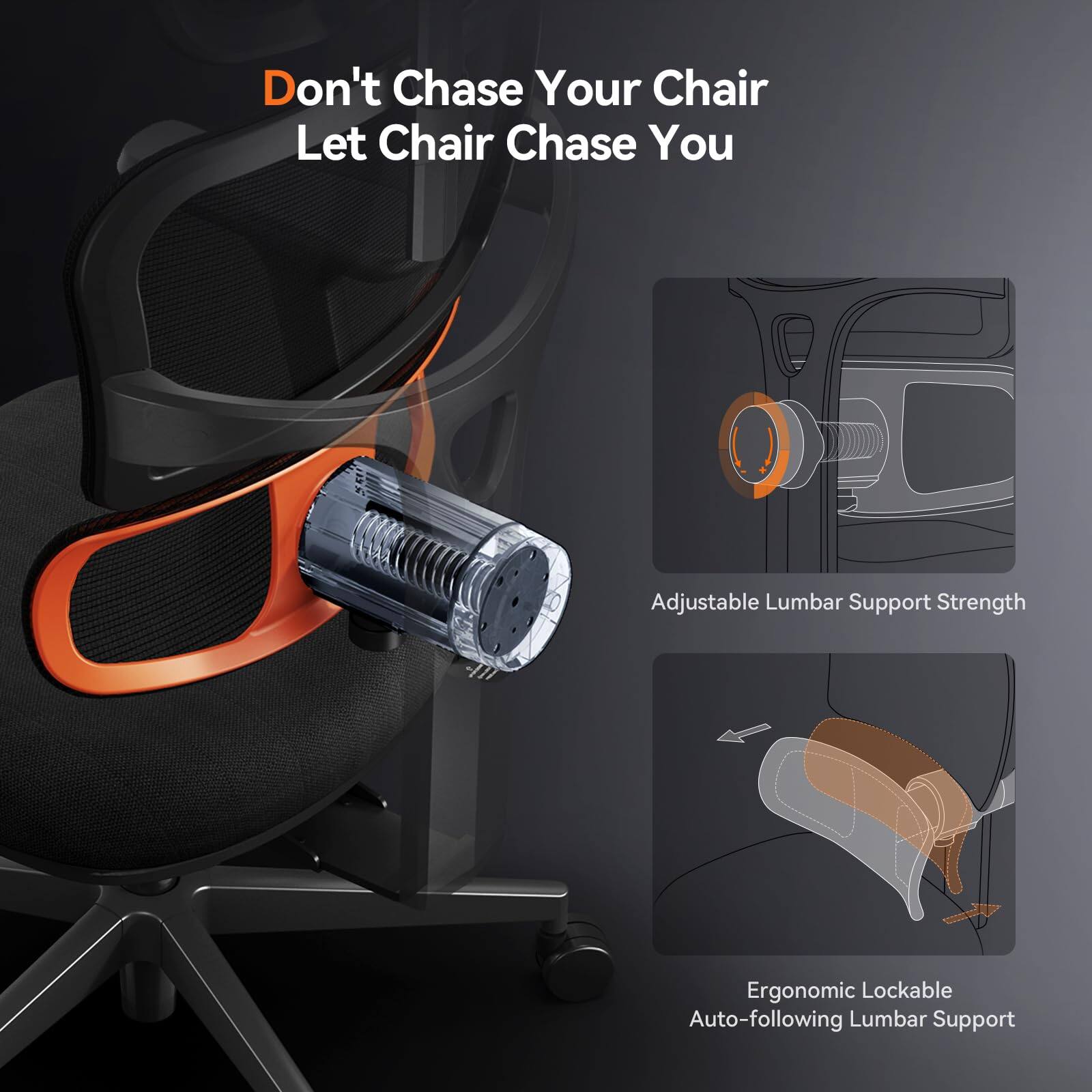 Don't Chase Your Chair  
Let Chair Chase You  

Adjustable Lumbar Support Strength  

Ergonomic Lockable Auto-following Lumbar Support