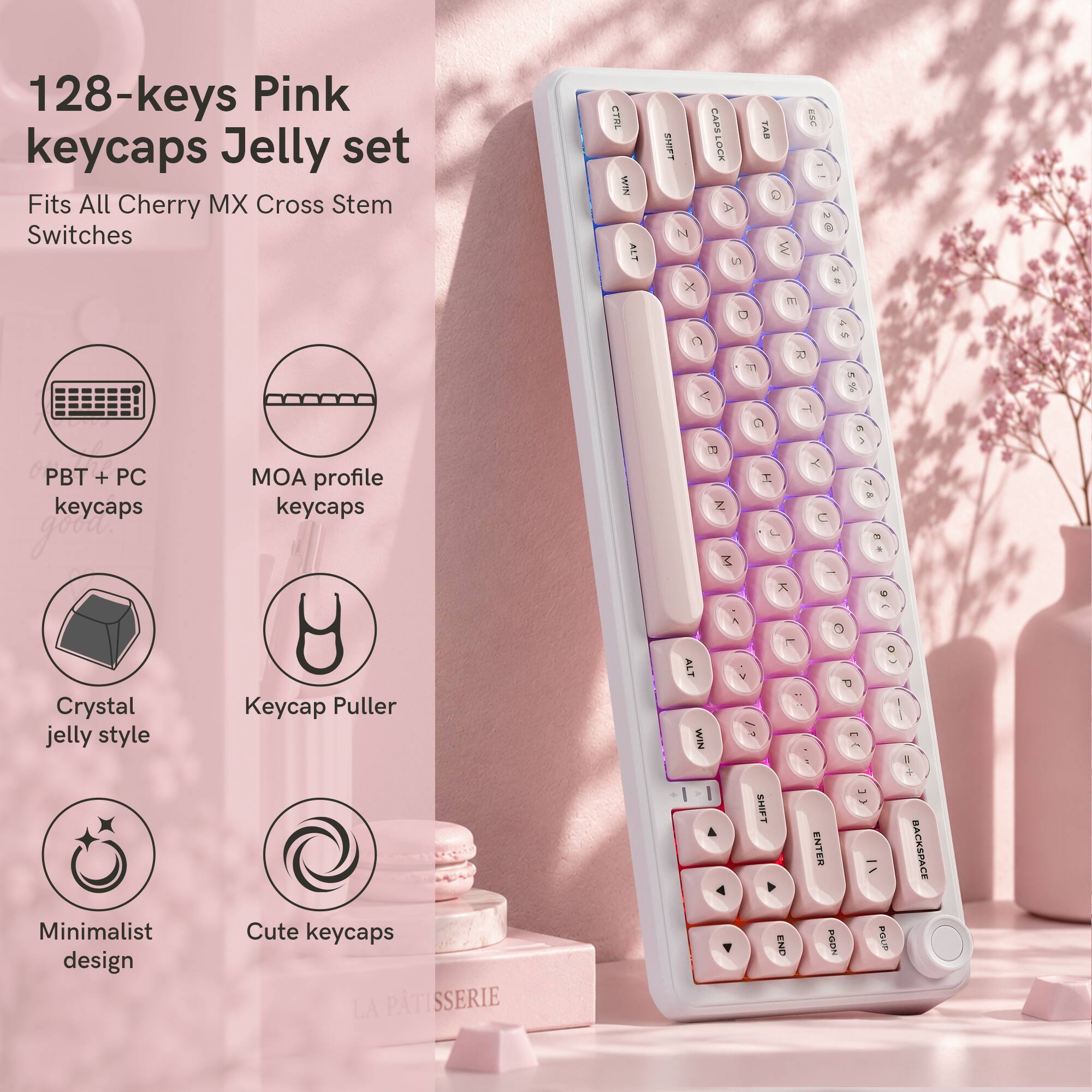 128-keys Pink keycaps Jelly set  
Fits All Cherry MX Cross Stem Switches  

CTRL WIN ALT  
SHIFT N X  
CAPS LOCK  
S  
TAB Q M  
ESC  
@ 25  
C  
D 77  
R  
A  

T  
PBT + PC keycaps  
MOA profile keycaps  
B Z  
I  
C  
7 &  

Crystal jelly style Minimalist design  
y Keycap Puller Cute keycaps LA PATISSERIE  
ALT WIN  
M  
SHIFT  
END  
0 P a ENTER DGON  
* 0 POUR  
BACKSPACE