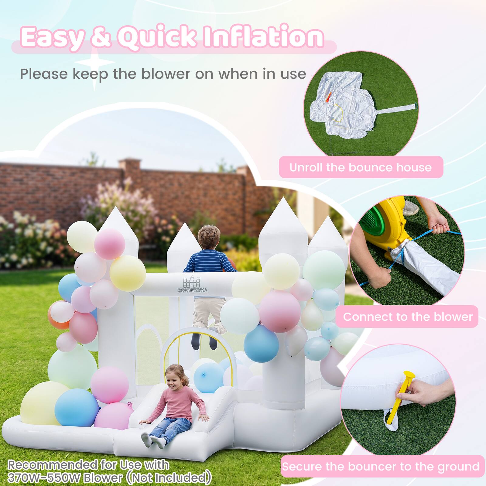 Easy & Quick Inflation  
Please keep the blower on when in use  

Unroll the bounce house  

Connect to the blower  

Recommended for Use with 370W-550W Blower (Not Included)  

Secure the bouncer to the ground