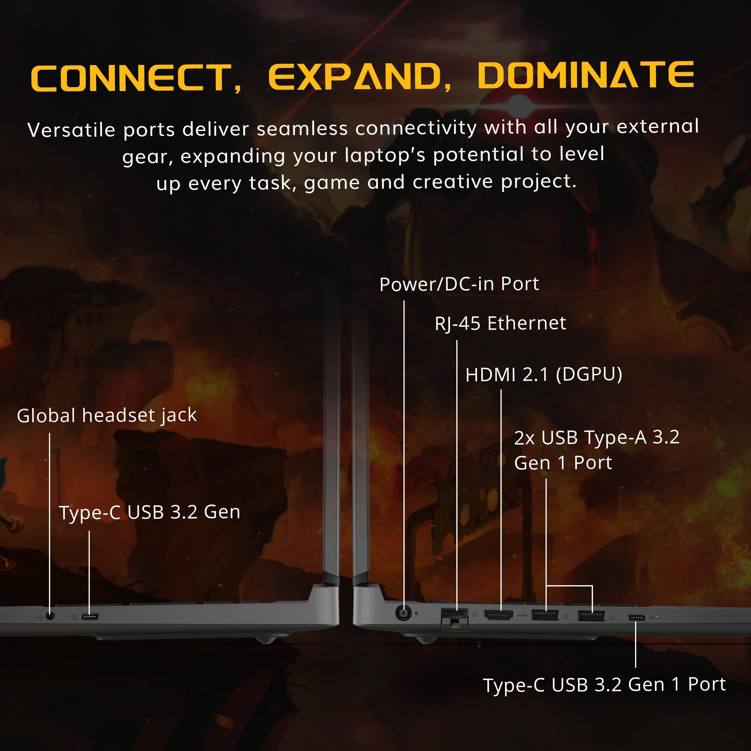 CONNECT, EXPAND, DOMINATE

Versatile ports deliver seamless connectivity with all your external gear, expanding your laptop's potential to level up every task, game and creative project.

- Power/DC-in Port
- RJ-45 Ethernet
- HDMI 2.1 (DGPU)
- Global headset jack
- 2x USB Type-A 3.2 Gen 1 Port
- Type-C USB 3.2 Gen 1 Port
