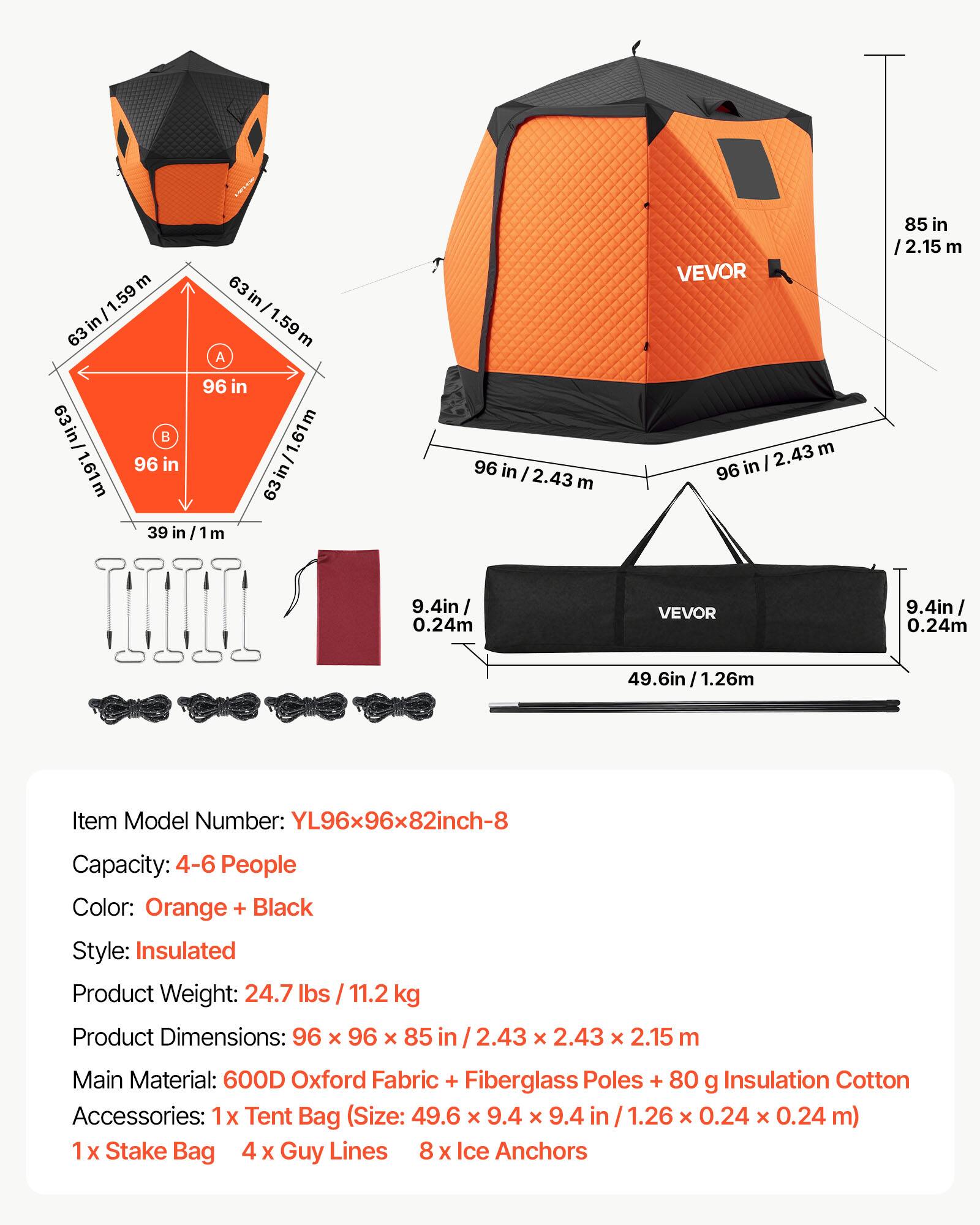 63 in/1.59m  
63 in/1.61m  
96 in/2.43 m  
85 in/2.15 m  
9.4 in/0.24 m  

VEVOR  

Item Model Number: YL96x96x82inch-8  
Capacity: 4-6 People  
Color: Orange + Black  
Style: Insulated  
Product Weight: 24.7 lbs / 11.2 kg  
Product Dimensions: 96 x 96 x 85 in / 2.43 x 2.43 x 2.15 m  
Main Material: 600D Oxford Fabric + Fiberglass Poles + 80 g Insulation Cotton  
Accessories: 1x Tent Bag (Size: 49.6 x 9.4 x 9.4 in / 1.26 x 0.24 x 0.24 m)  
1x Stake Bag  
4x Guy Lines  
8x Ice Anchors