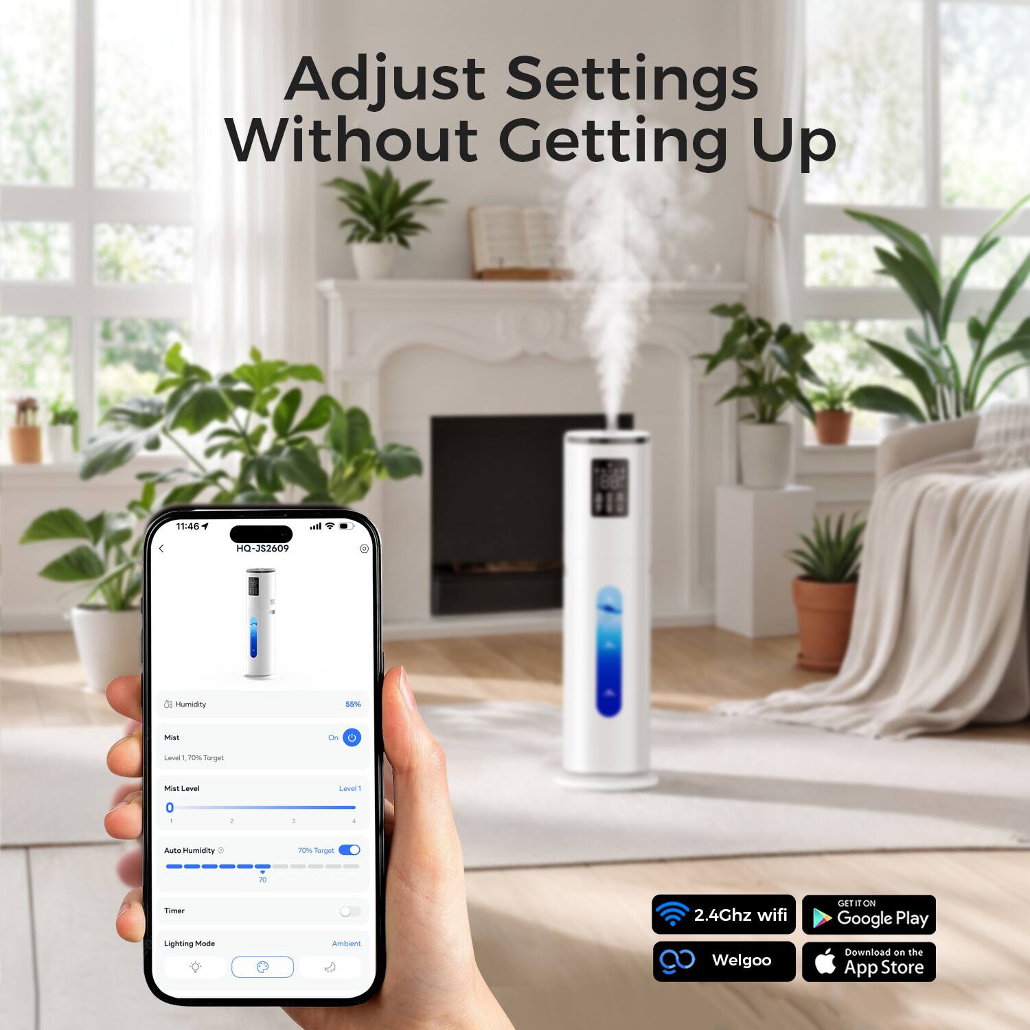 Adjust Settings Without Getting Up

11:46
HQ-3S2609

Humidity
55%

Mat
W

Leal 70% Target
Mat Level
Level 1

Auto Humidity 8
70% Target
70

Timer

Lighting Mode
Ambient

2.4Ghz wifi
GETIT ON Google Play
Welgoo
Download on the App Store