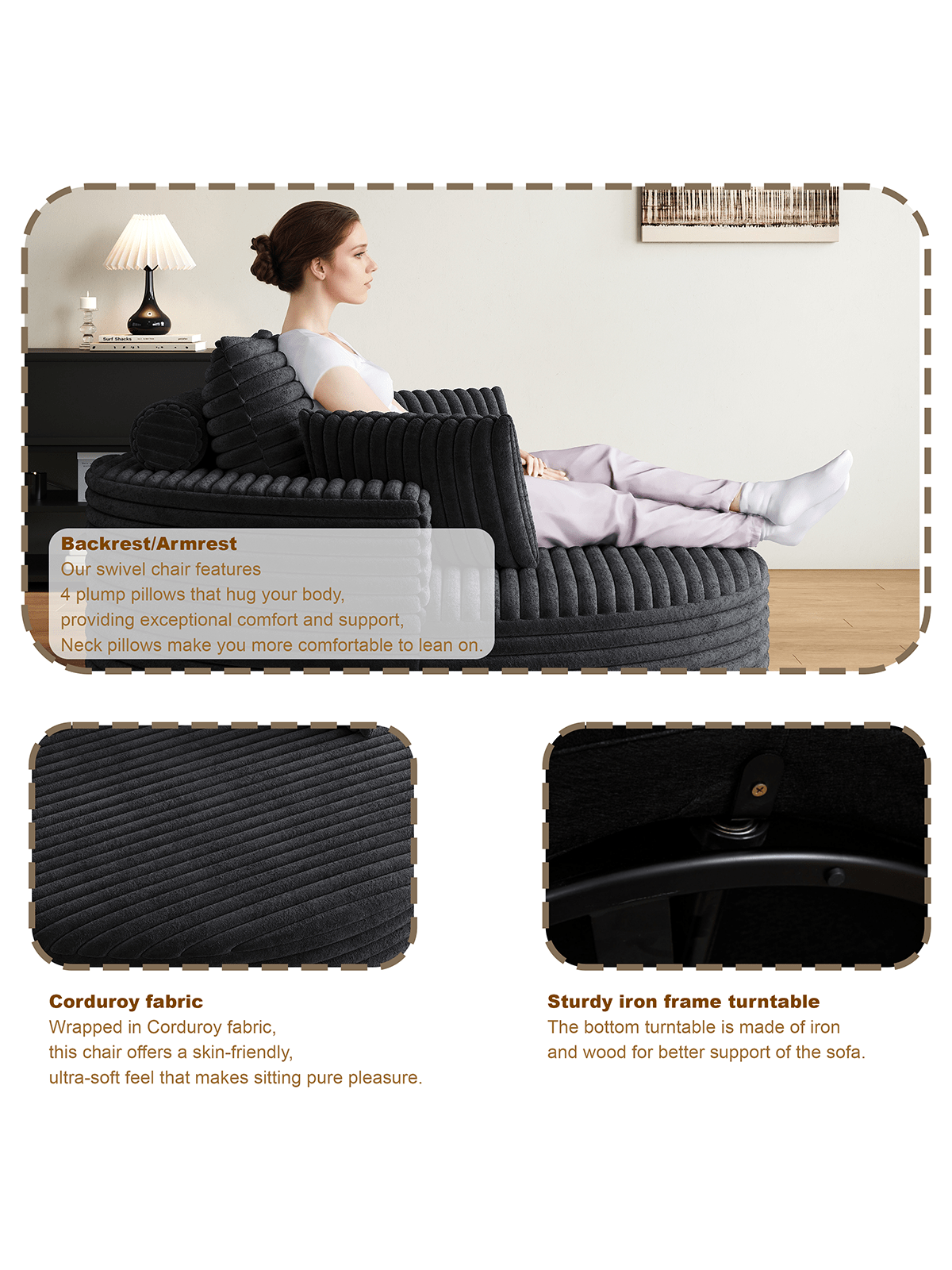 - **Backrest/Armrest:**  
  Our swivel chair features 4 plump pillows that hug your body, providing exceptional comfort and support. Neck pillows make you more comfortable to lean on.

- **Corduroy fabric:**  
  Wrapped in Corduroy fabric, this chair offers a skin-friendly, ultra-soft feel that makes sitting pure pleasure.

- **Sturdy iron frame turntable:**  
  The bottom turntable is made of iron and wood for better support of the sofa.