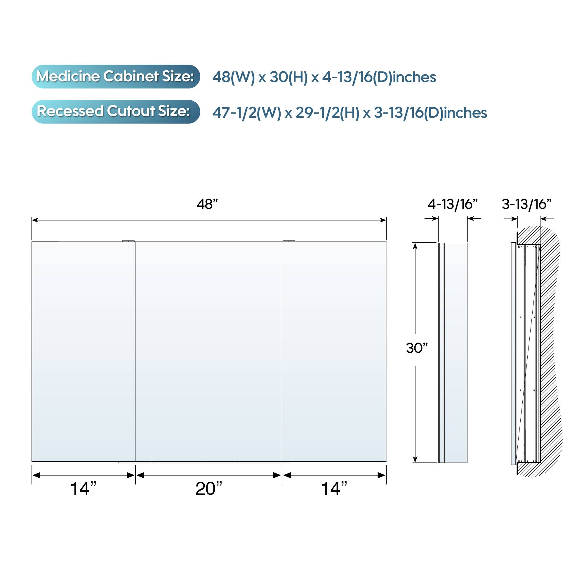 Medicine Cabinet Size: 48(W) x 30(H) x 4-13/16(D) inches  
Recessed Cutout Size: 47-1/2(W) x 29-1/2(H) x 3-13/16(D) inches  

48"  
4-13/16"  
3-13/16"  
30"  
14"  
20"  
14"