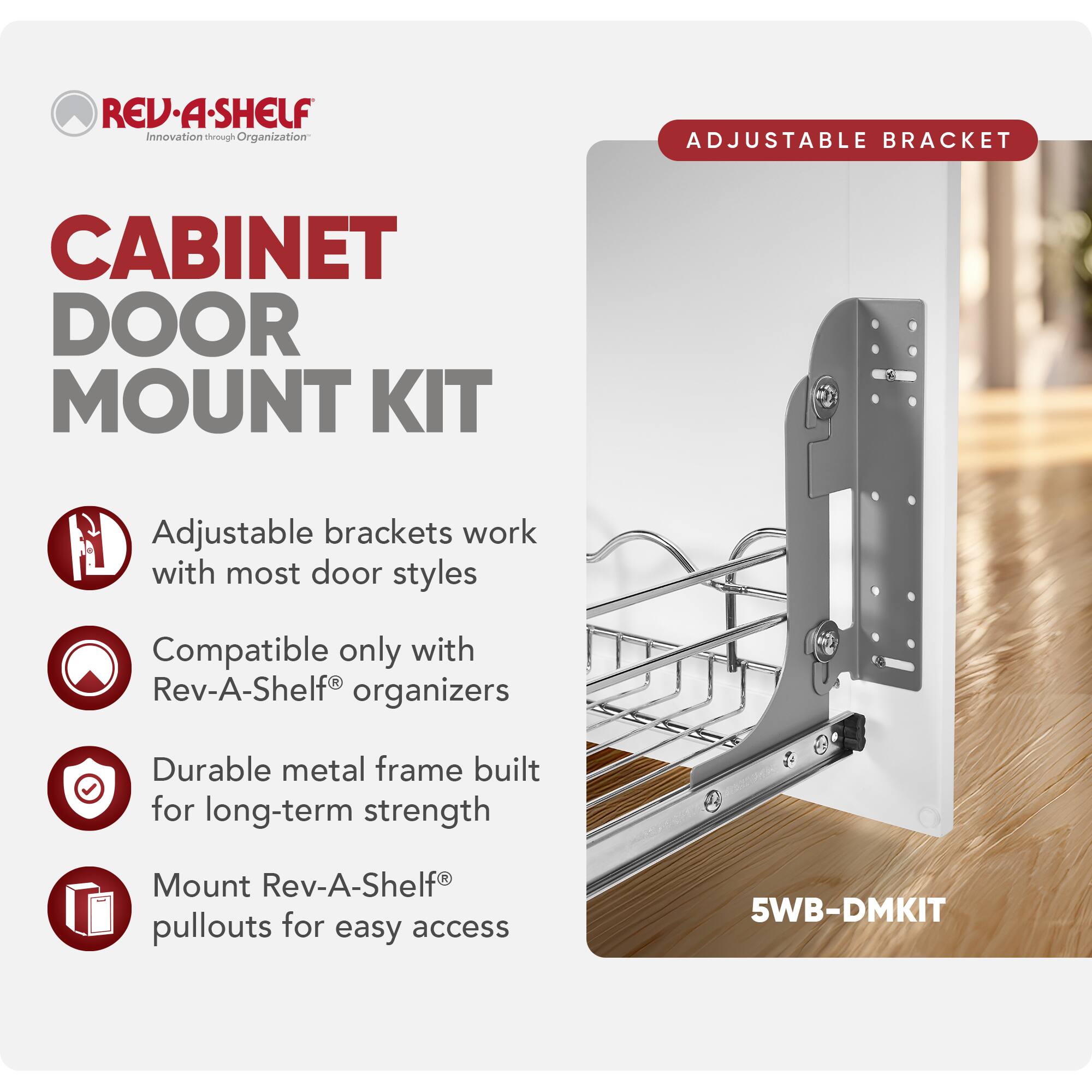 REV-A-SHELF Innovation through Organization

CABINET DOOR MOUNT KIT

Adjustable brackets work with most door styles

Compatible only with Rev-A-Shelf® organizers

Durable metal frame built for long-term strength

Mount Rev-A-Shelf® pullouts for easy access

5WB-DMKIT
