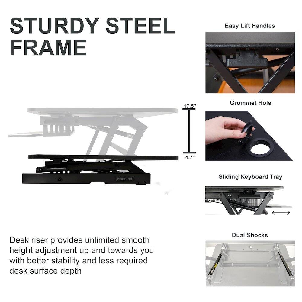 STURDY STEEL FRAME

Desk riser provides unlimited smooth height adjustment up and towards you with better stability and less required desk surface depth

- Easy Lift Handles
- Grommet Hole
- Sliding Keyboard Tray
- Dual Shocks

17.5" Grommet Hole
4.7'