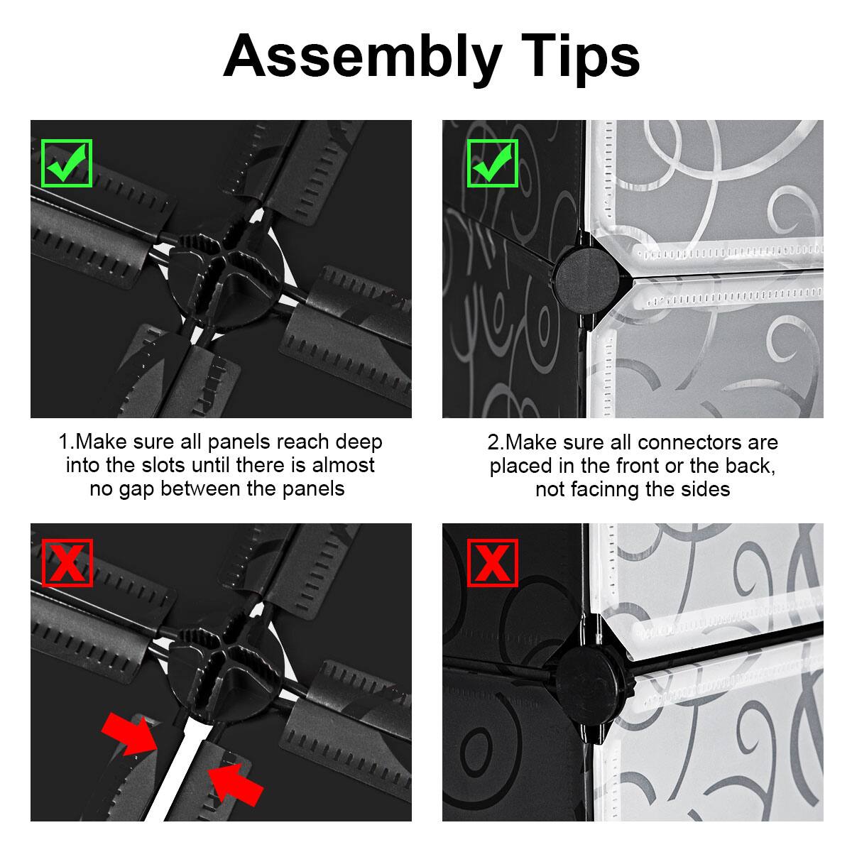 Assembly Tips

1. Make sure all panels reach deep into the slots until there is almost no gap between the panels

2. Make sure all connectors are placed in the front or the back, not facing the sides