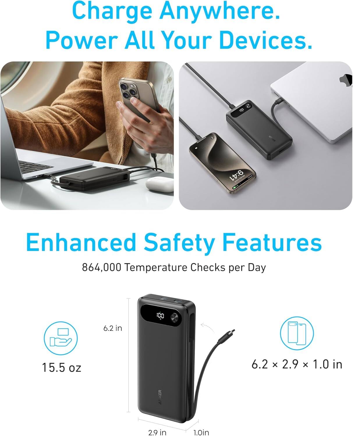 Charge Anywhere. Power All Your Devices.

Enhanced Safety Features
864,000 Temperature Checks per Day

6.2 in
15.5 oz
6.2 x 2.9 x 1.0 in
2.9 in
1.0 in