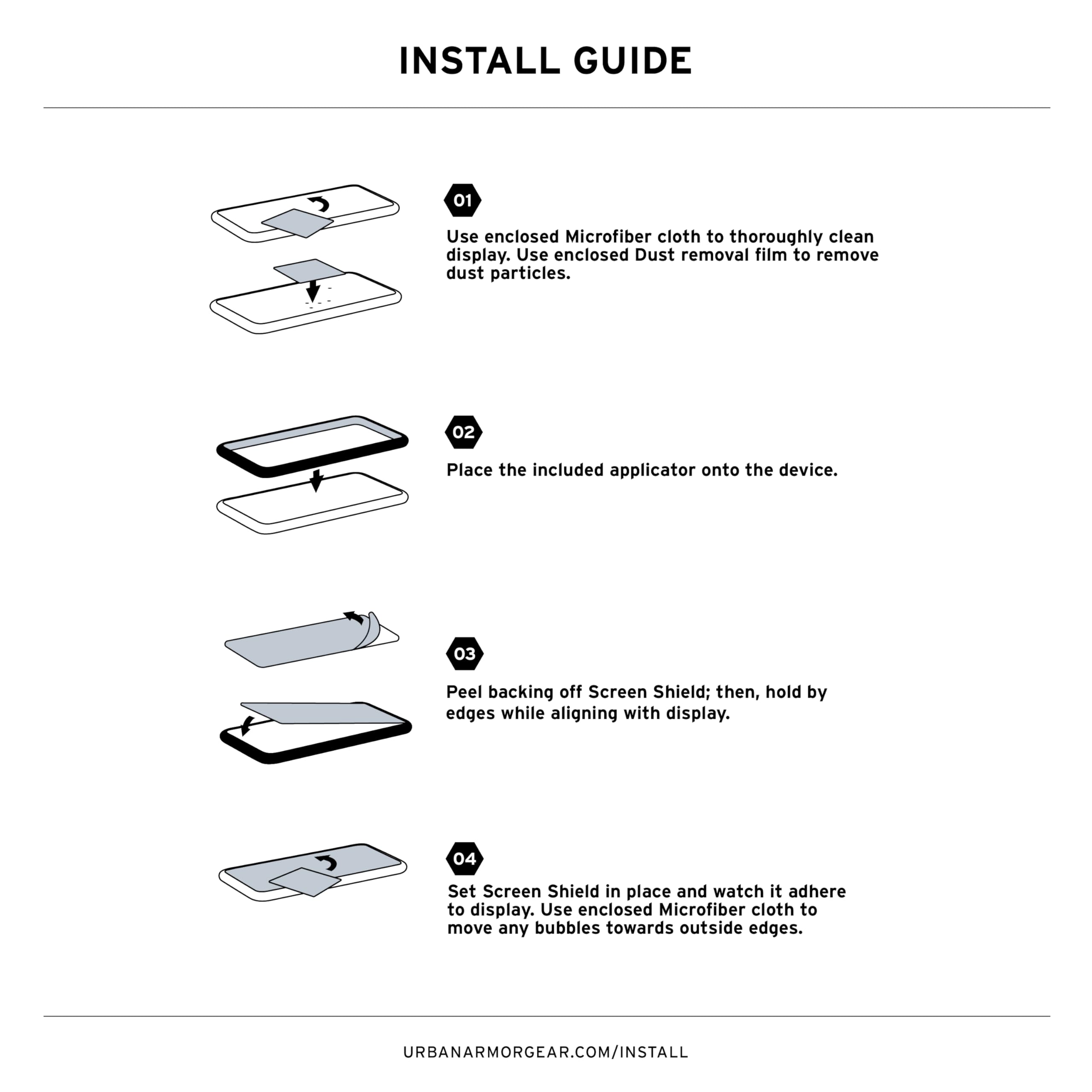 INSTALL GUIDE

01 Use enclosed Microfiber cloth to thoroughly clean display. Use enclosed Dust removal film to remove dust particles.

02 Place the included applicator onto the device.

03 Peel backing off Screen Shield; then, hold by edges while aligning with display.

04 Set Screen Shield in place and watch it adhere to display. Use enclosed Microfiber cloth to move any bubbles towards outside edges.

URBANARMORGEAR.COM/INSTALL