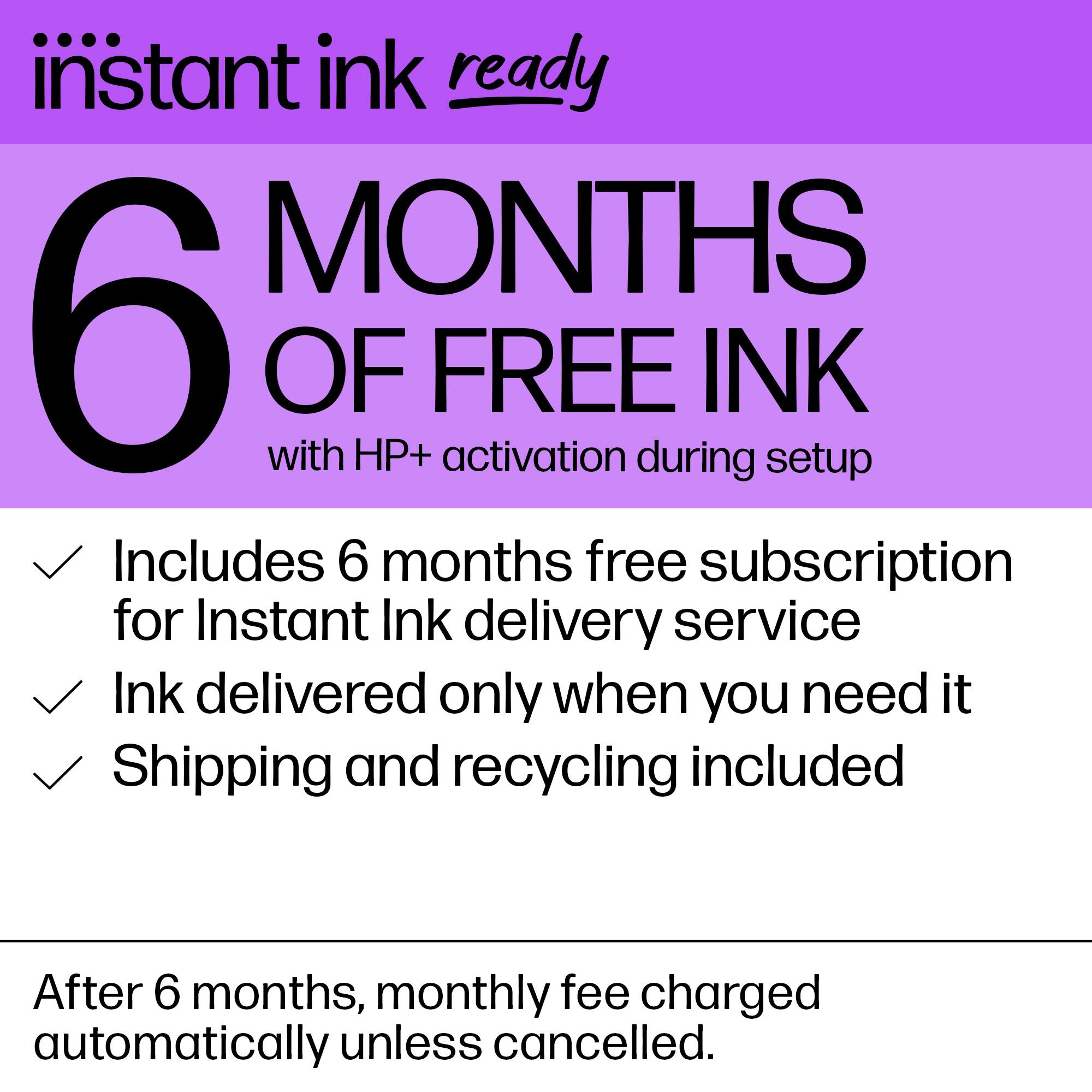 Instant Ink Ready: 6 Months of Free Ink with HP+ Activation During Setup. Includes 6 Months Free Subscription for Instant Ink Delivery Service. Ink Delivered Only When You Need It. Shipping and Recycling Included. After 6 Months, Monthly Fee Charged Automatically Unless Cancelled.