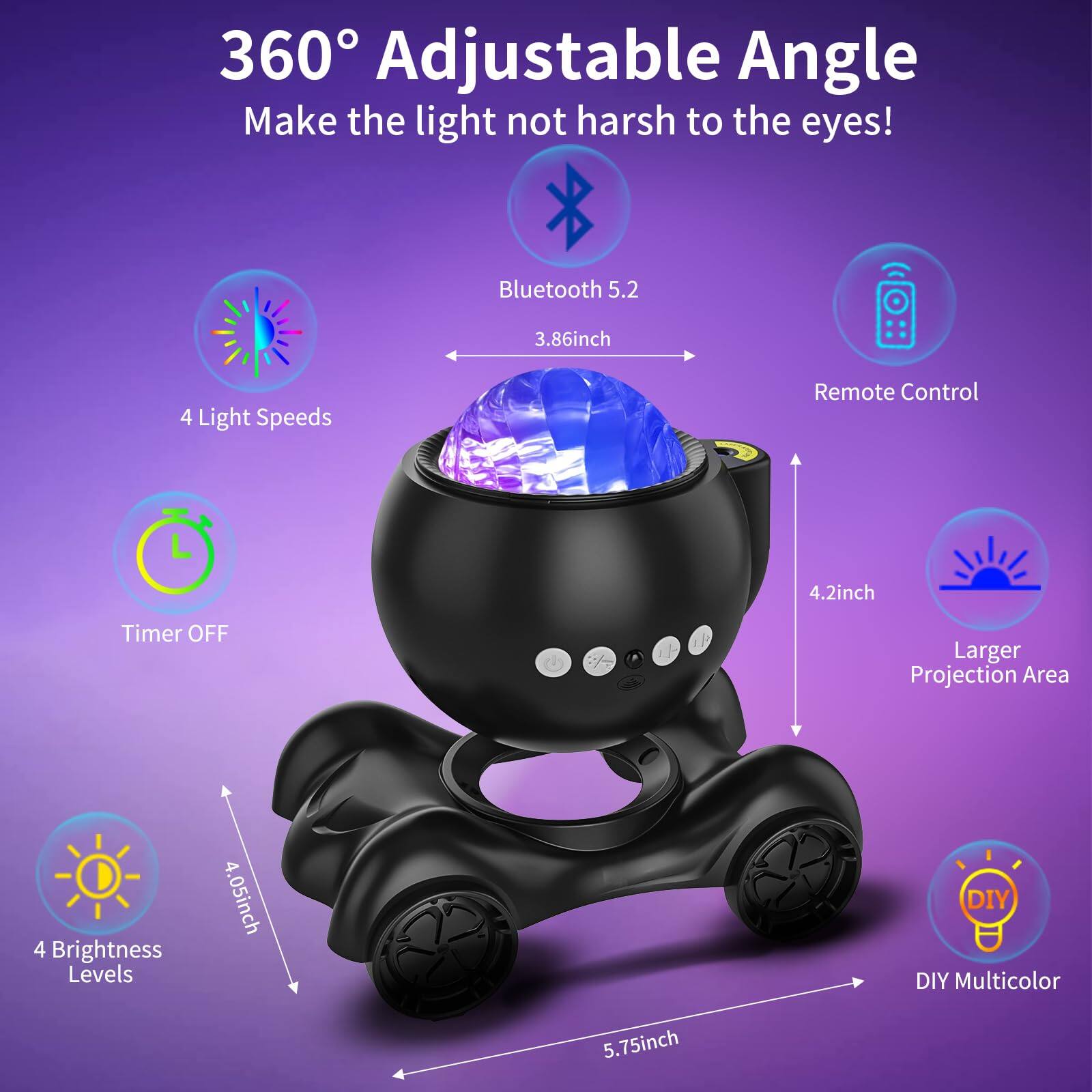 360° Adjustable Angle  
Make the light not harsh to the eyes!

- Bluetooth 5.2
- 3.86 inch
- Remote Control
- 4 Light Speeds
- Timer OFF
- 4 Brightness Levels
- 4.05 inch
- Larger Projection Area 4.2 inch
- DIY Multicolor 5.75 inch
