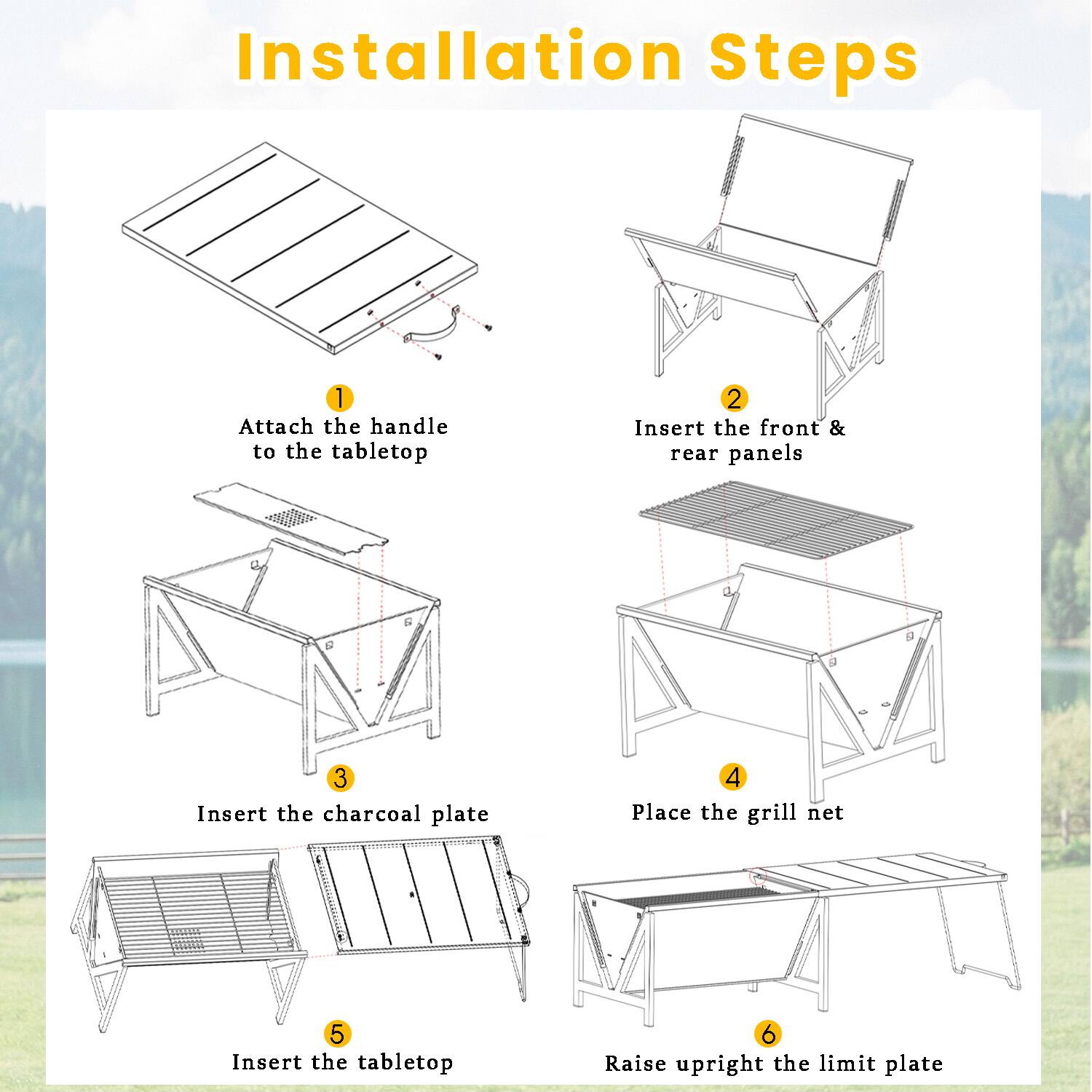 Installation Steps
1. Attach the handle to the tabletop
2. Insert the front & rear panels
3. Insert the charcoal plate
4. Place the grill net
5. Insert the tabletop
6. Raise upright the limit plate