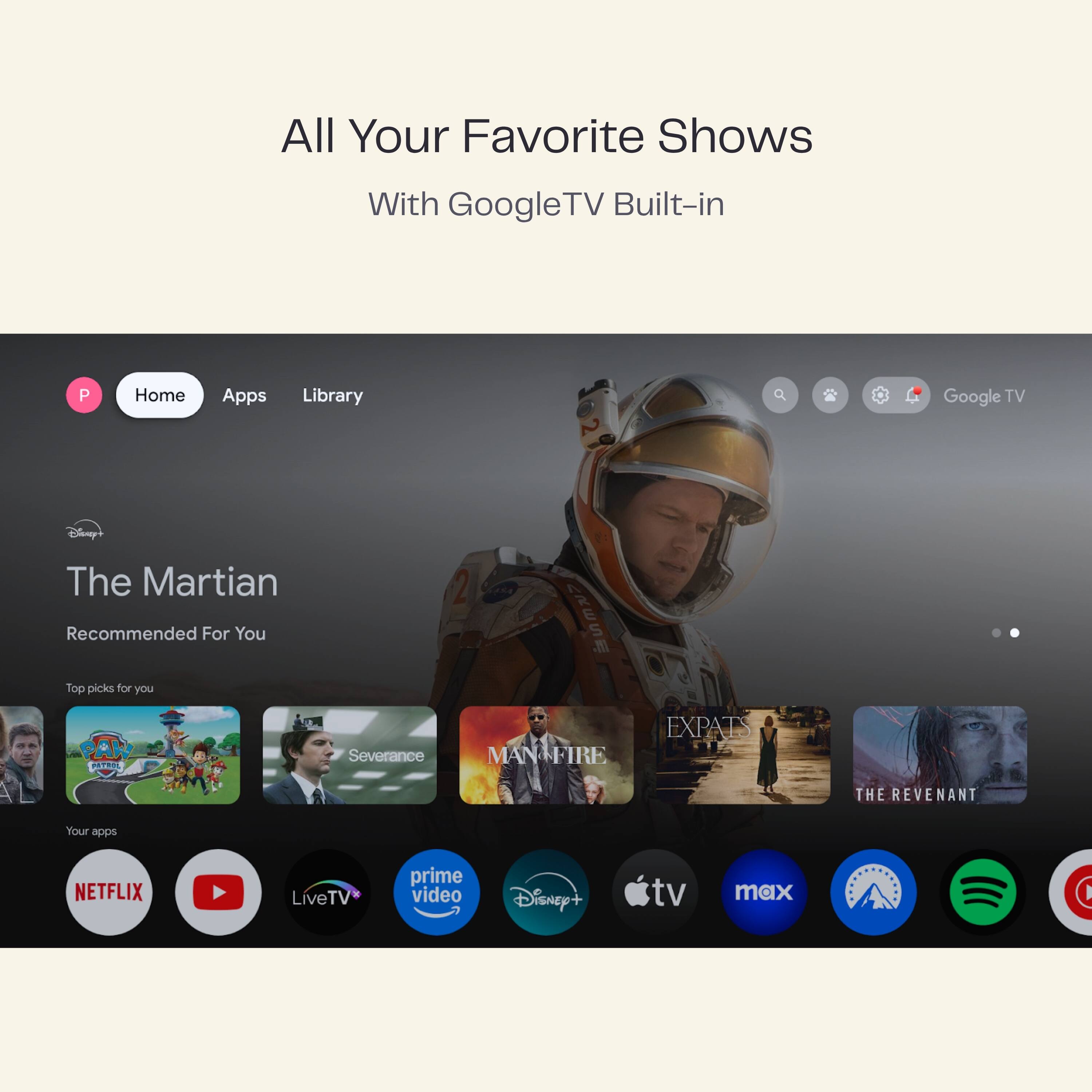 All Your Favorite Shows  
With Google TV Built-in  

Home Apps Library  

The Martian  
Recommended For You  

Top picks for you  
PAW  
Severance  
MAN FIRE  
EXPATS  
THE REVENANT  

Your apps  
NETFLIX  
LiveTV  
prime video  
Disney+  
tv max  
Apple TV  
max  
Spotify