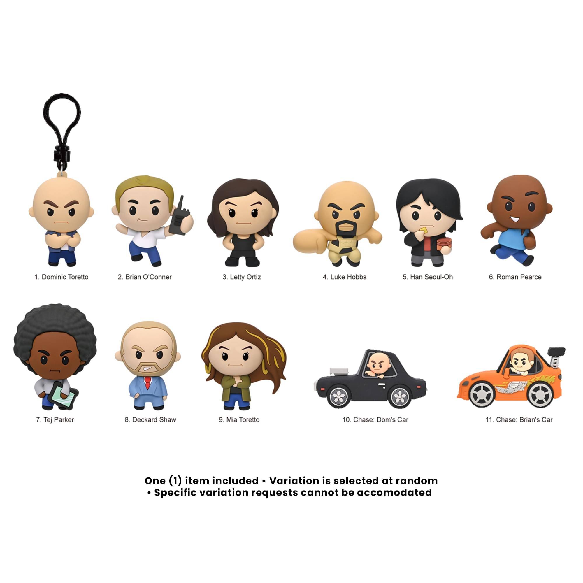 1. Dominic Toretto
2. Brian O'Conner
3. Letty Ortiz
4. Luke Hobbs
5. Han Seoul-Oh
6. Roman Pearce
7. Tej Parker
8. Deckard Shaw
9. Mia Toretto
10. Chase: Dom's Car
11. Chase: Brian's Car

One (1) item included • Variation is selected at random
• Specific variation requests cannot be accommodated