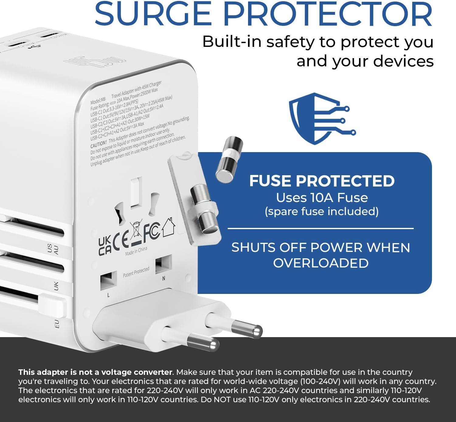 SURGE PROTECTOR
Built-in safety to protect you and your devices

Model: M8
Travel Adapter with Max Power 2500W
Fuse Rated: 10-2A
Fuse Oue33 OutSv2
USB-CI OuESVR 2 USB-CI AS W USB-C2 C3 4) Max No grounding

CAUTION! This adapter does not convert voltage. It is for indoor use only. Do not expose appliances to liquid requiring moisture carth af. Keep out of reach of children.

FUSE PROTECTED
Uses 10A Fuse (spare fuse included)

SHUTS OFF POWER WHEN OVERLOADED

Made in China
Patent Protected
UK CE FC US AU CA

This adapter is not a voltage converter. Make sure that your item is compatible for use in the country you're traveling to. Your electronics that are rated for world-wide voltage (100-240V) will work in any country. The electronics that are rated for 220-240V will only work in AC 220-240V countries and similarly 110-120V electronics will only work in 110-120V countries. Do NOT use 110-120V only electronics in 220-240V countries.