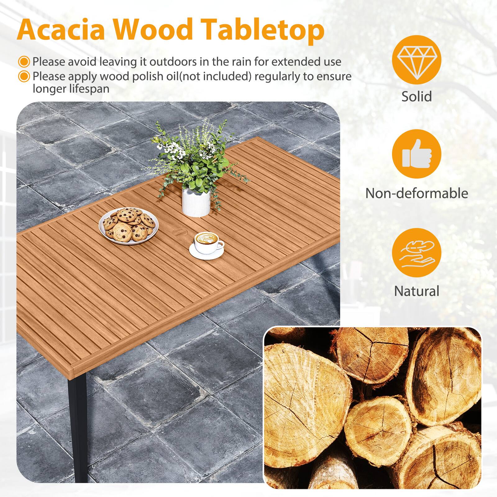 Acacia Wood Tabletop

- Please avoid leaving it outdoors in the rain for extended use
- Please apply wood polish oil (not included) regularly to ensure longer lifespan

Solid  
Non-deformable  
Natural