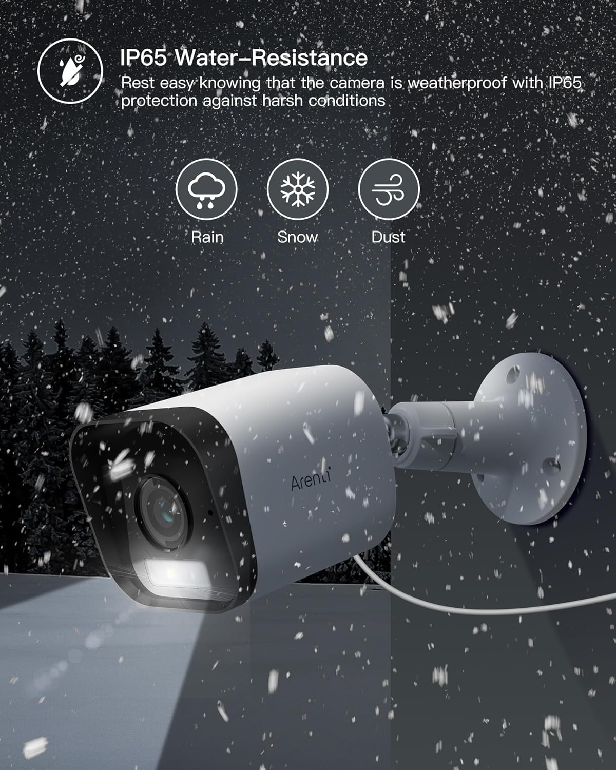 IP65 Water-Resistance
Rest easy knowing that the camera is weatherproof with IP65 protection against harsh conditions
Rain
Snow
Dust
Arent