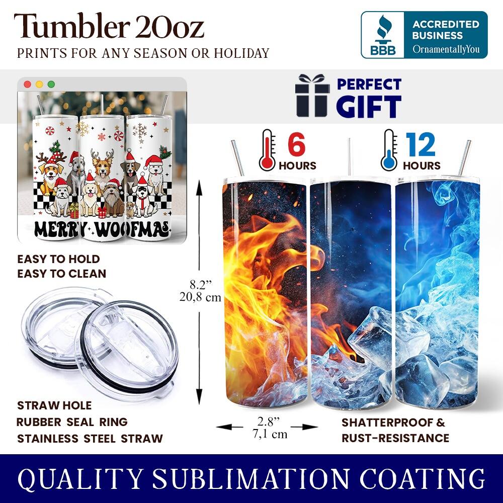 Tumbler 20oz  
PRINTS FOR ANY SEASON OR HOLIDAY  
ACCREDITED BUSINESS BBB OrnamentallyYou  
PERFECT GIFT  
6 HOURS  
12 HOURS  
MERRY WOOFMAS  
EASY TO HOLD  
EASY TO CLEAN  
8.2" (20.8 cm)  
STRAW HOLE  
RUBBER SEAL RING  
STAINLESS STEEL STRAW  
2.8" (7.1 cm)  
SHATTERPROOF & RUST-RESISTANCE  
QUALITY SUBLIMATION COATING