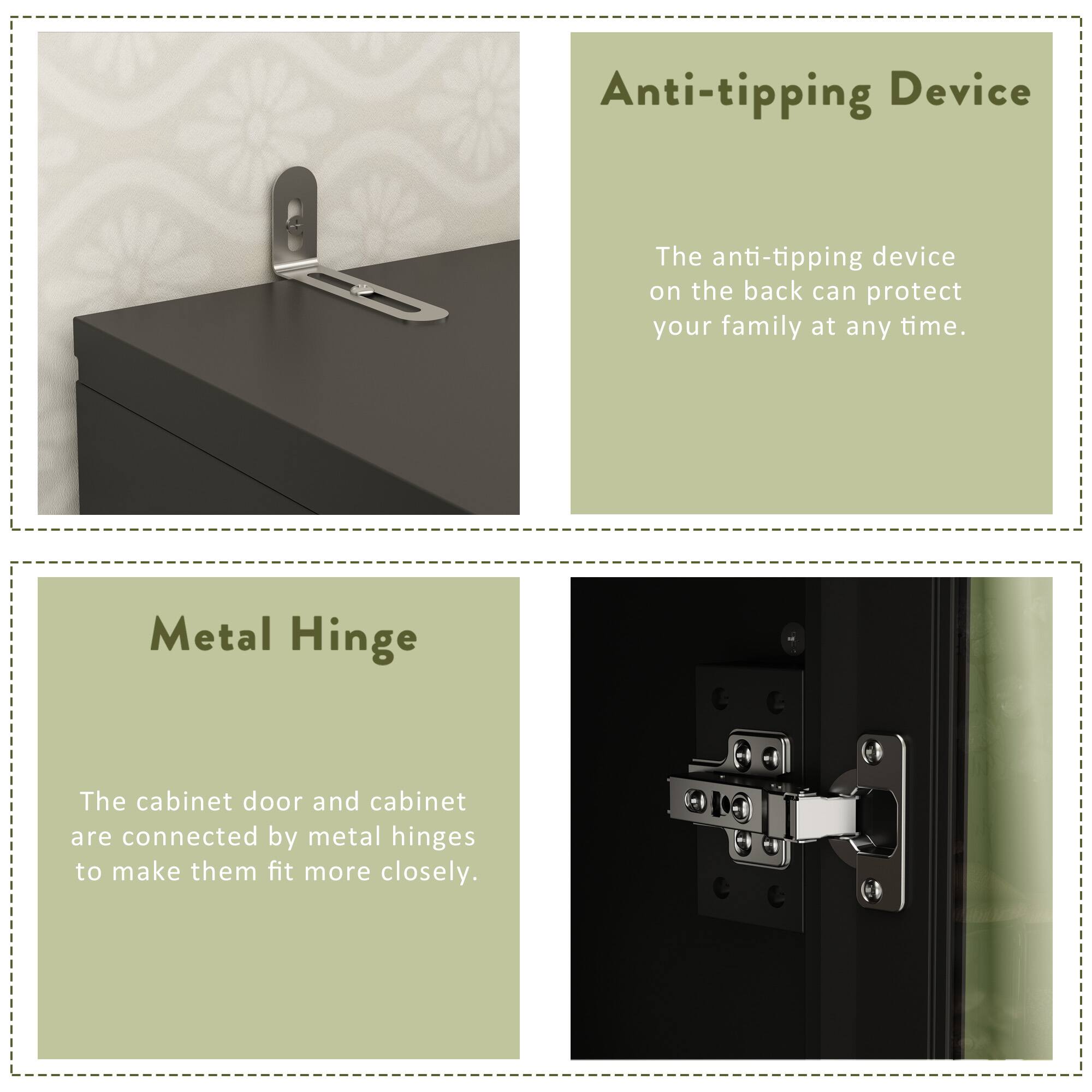 Anti-tipping Device: The anti-tipping device on the back can protect your family at any time.
Metal Hinge: The cabinet door and cabinet are connected by metal hinges to make them fit more closely.