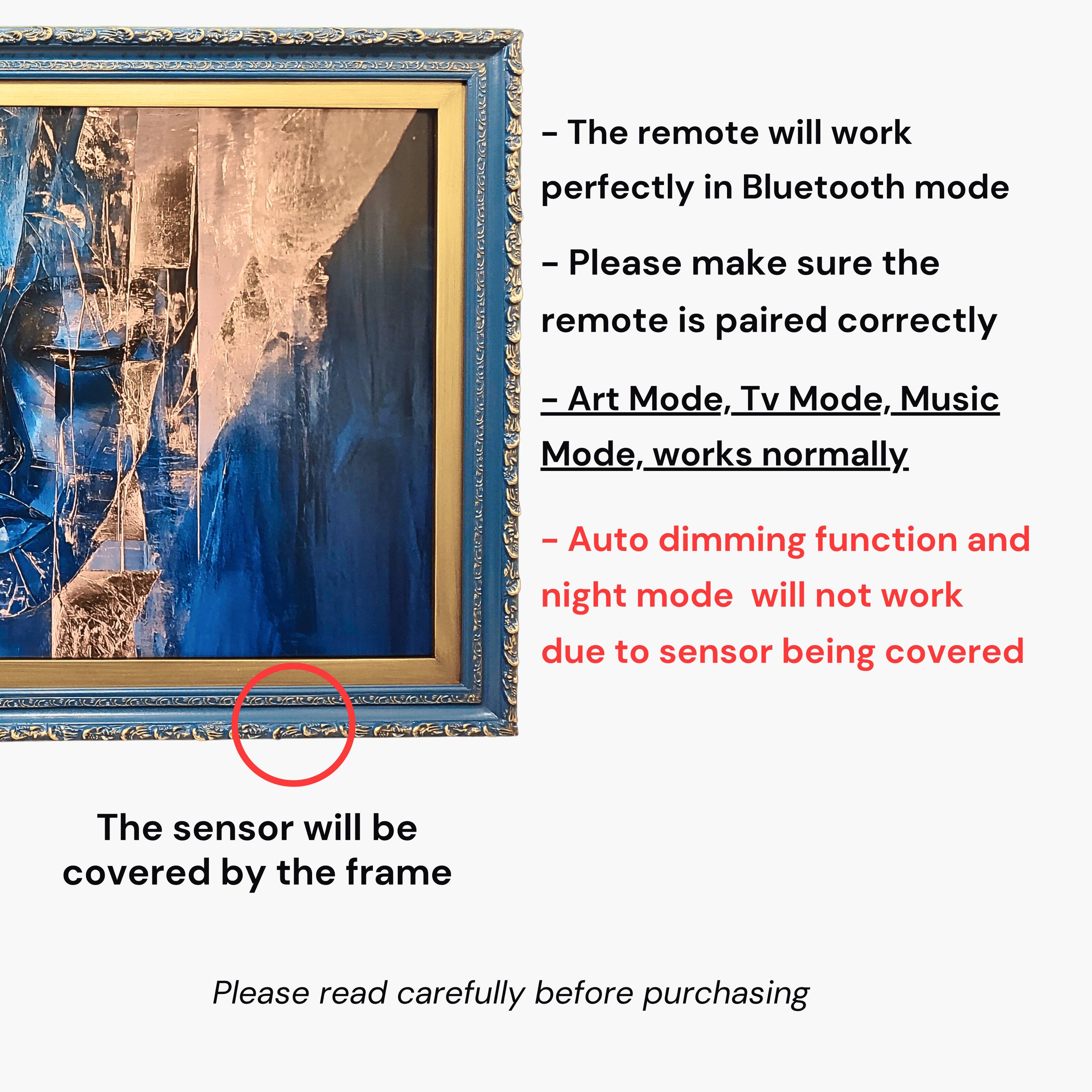 - The remote will work perfectly in Bluetooth mode. Please make sure the remote is paired correctly.
- Art Mode, Tv Mode, Music Mode, works normally.
- Auto dimming function and night mode will not work due to sensor being covered. The sensor will be covered by the frame.
- Please read carefully before purchasing.
