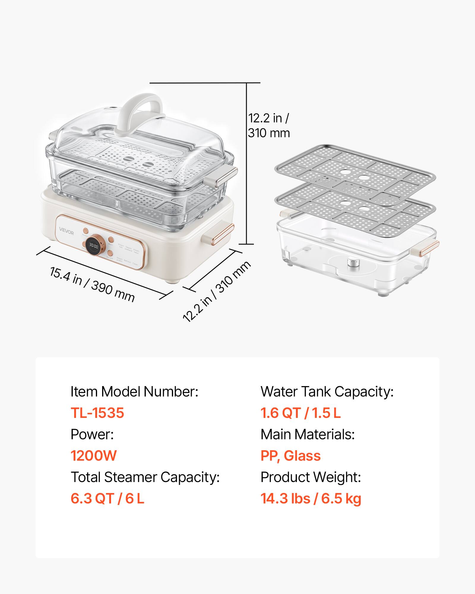 12.2 in / 310 mm  
VEVOR  
15.4 in / 390 mm  
mm / 310 in 12.2  

Item Model Number: TL-1535  
Power: 1200W  
Total Steamer Capacity: 6.3 QT / 6 L  
Water Tank Capacity: 1.6 QT / 1.5 L  
Main Materials: PP, Glass  
Product Weight: 14.3 lbs / 6.5 kg