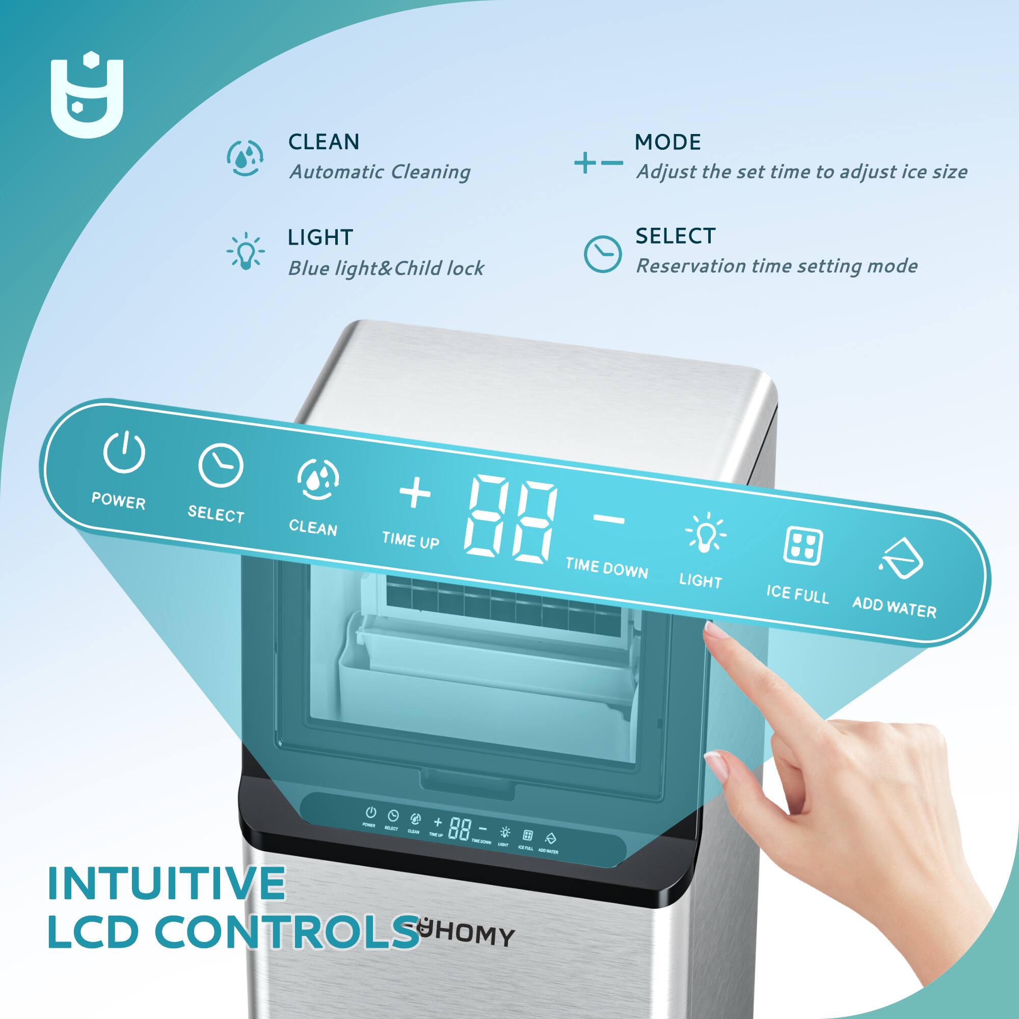 CLEAN  
Automatic Cleaning  

LIGHT  
Blue light & Child lock  

MODE  
Adjust the set time to adjust ice size  

SELECT  
Reservation time setting mode  

POWER  
SELECT  
CLEAN  
TIME UP  
TIME DOWN  
LIGHT  
ICE FULL  
ADD WATER  

INTUITIVE LCD CONTROLS  
SHOMY