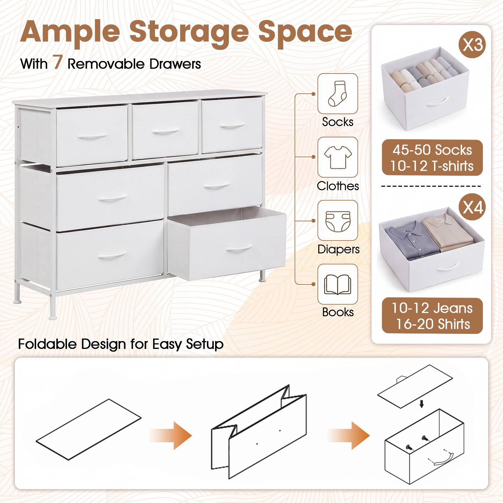 Ample Storage Space With 7 Removable Drawers

X3
Socks
45-50 Socks 10-12 T-shirts

X4
Clothes
Diapers
Books
10-12 Jeans 16-20 Shirts

Foldable Design for Easy Setup