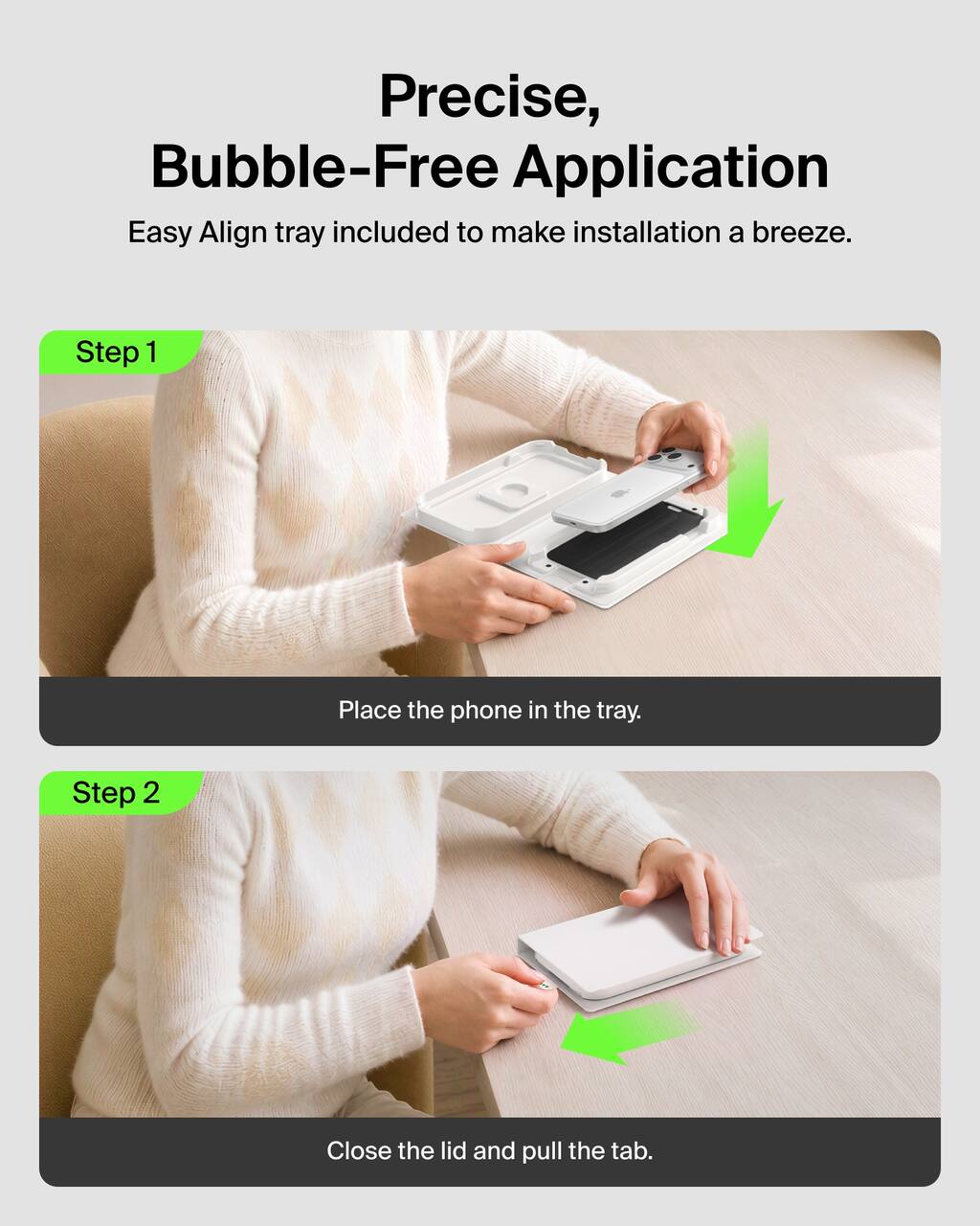 Precise, Bubble-Free Application  
Easy Align tray included to make installation a breeze.

Step 1  
Place the phone in the tray.

Step 2  
Close the lid and pull the tab.