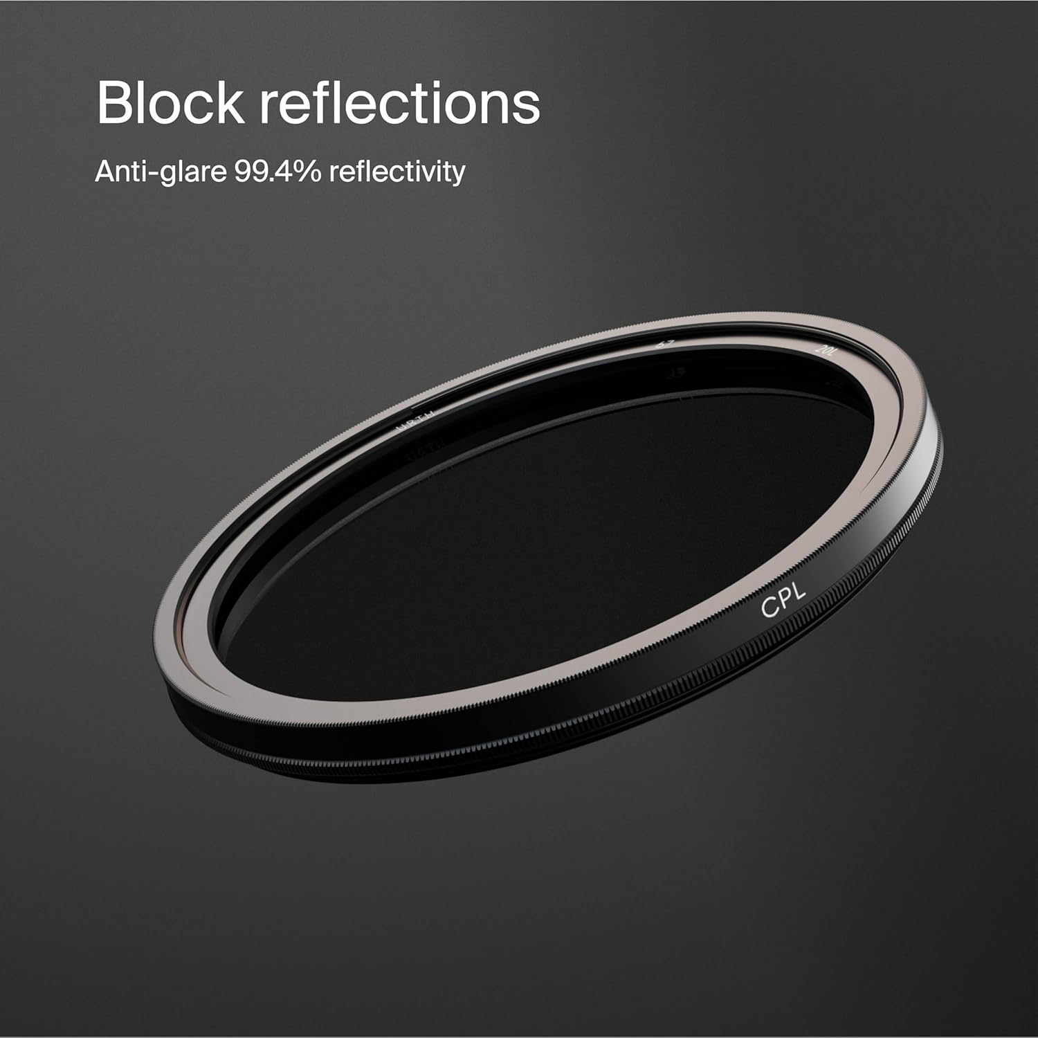 Block reflections  
Anti-glare 99.4% reflectivity  
CPL