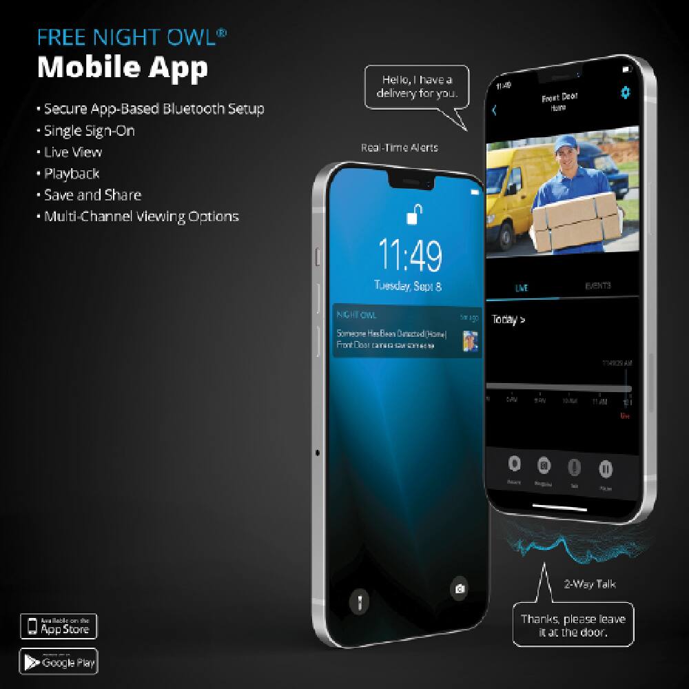 FREE NIGHT OWL® Mobile App

- Secure App-Based Bluetooth Setup
- Single Sign-On
- Live View
- Playback
- Save and Share
- Multi-Channel viewing Options

Real-Time Alerts

Hello, I have a delivery for you.

11:49 Tuesday, September 8

Front Door - Home

Someone Has Been Detected (Home Front Door)

Thanks, please leave it at the door.

2-Way Talk

Available on the App Store

Google Play