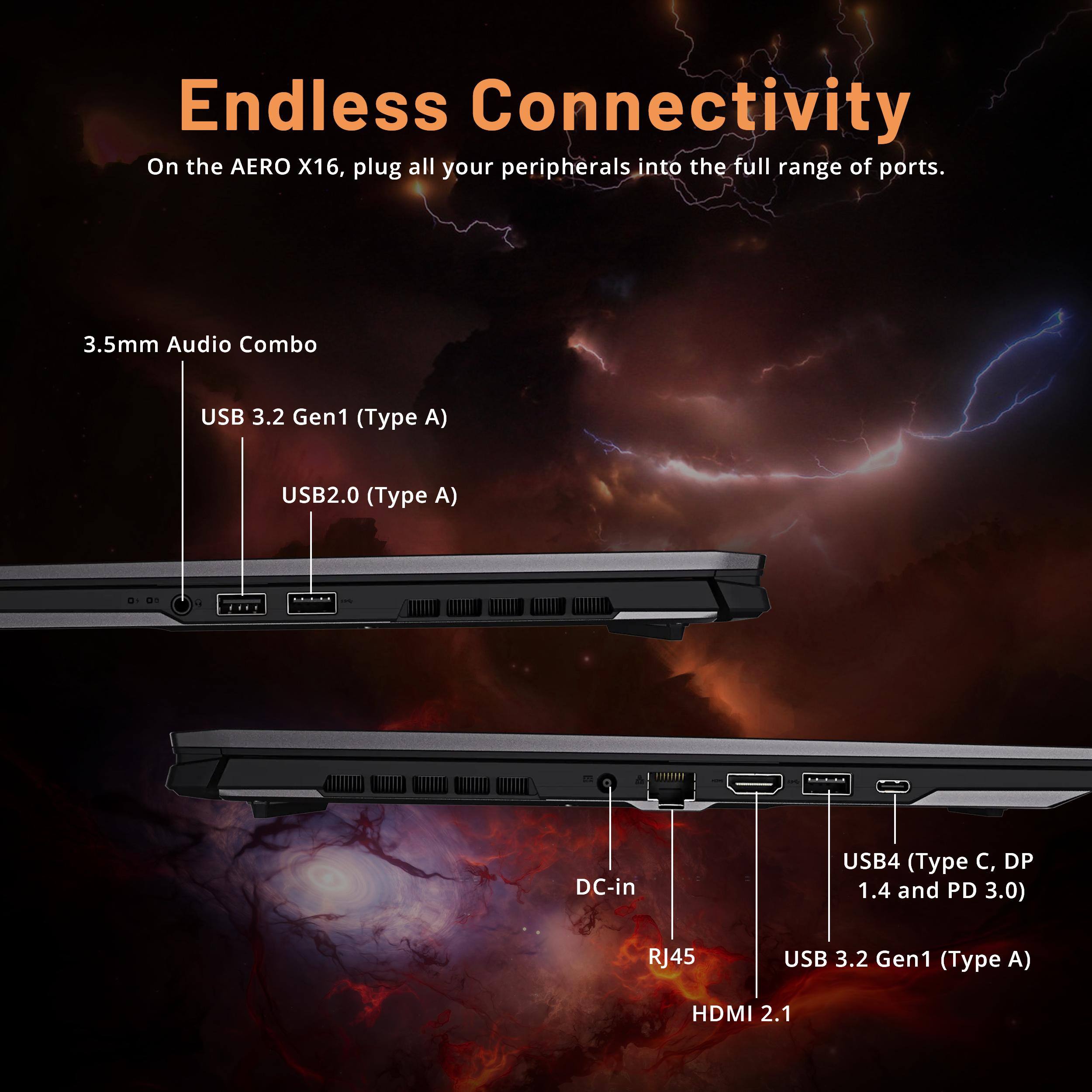 Endless Connectivity

On the AERO X16, plug all your peripherals into the full range of ports.

- 3.5mm Audio Combo
- USB 3.2 Gen1 (Type A)
- USB2.0 (Type A)
- DC-in
- USB4 (Type C, DP 1.4 and PD 3.0)
- RJ45
- USB 3.2 Gen1 (Type A)
- HDMI 2.1
