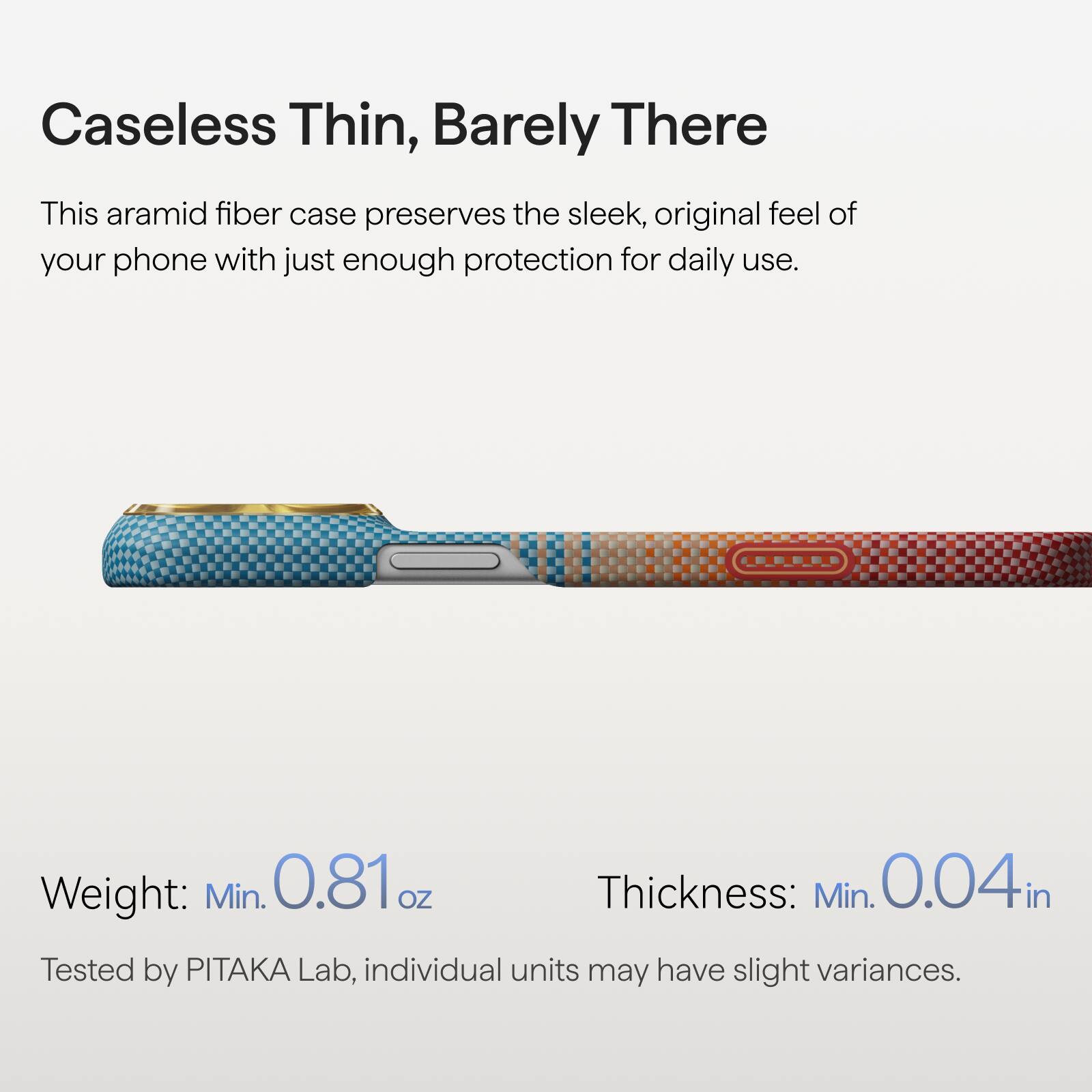 Caseless Thin, Barely There

This aramid fiber case preserves the sleek, original feel of your phone with just enough protection for daily use.

Weight: Min. 0.81 oz  
Thickness: Min. 0.04 in

Tested by PITAKA Lab, individual units may have slight variances.