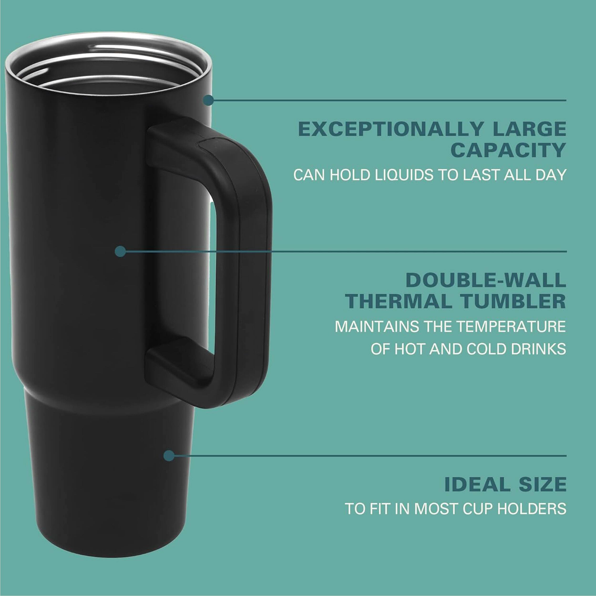 EXCEPTIONALLY LARGE CAPACITY CAN HOLD LIQUIDS TO LAST ALL DAY

DOUBLE-WALL THERMAL TUMBLER MAINTAINS THE TEMPERATURE OF HOT AND COLD DRINKS

IDEAL SIZE TO FIT IN MOST CUP HOLDERS