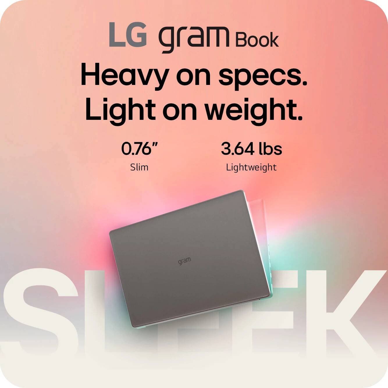 LG gram Book Heavy on specs. Light on weight. 0.76" 3.64 lbs Slim Lightweight gram SI SLEEK.