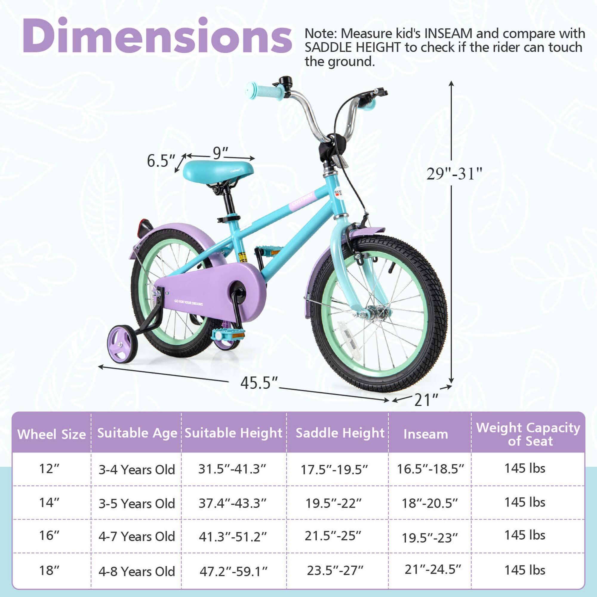 **Dimensions**

Note: Measure kid's INSEAM and compare with SADDLE HEIGHT to check if the rider can touch the ground.

- 6.5" - 9"
- 29" - 31"
- 45.5"
- 21"

**Wheel Size** | **Suitable Age** | **Suitable Height** | **Saddle Height** | **Inseam** | **Weight Capacity of Seat**
--- | --- | --- | --- | --- | ---
12" | 3-4 Years Old | 31.5"-41.3" | 17.5"-19.5" | 16.5"-18.5" | 145 lbs
14" | 3-5 Years Old | 37.4"-43.3" | 19.5"-22" | 18"-20.5" | 145 lbs
16" | 4-7 Years Old | 41.3"-51.2" | 21.5"-25" | 19.5"-23" | 145 lbs