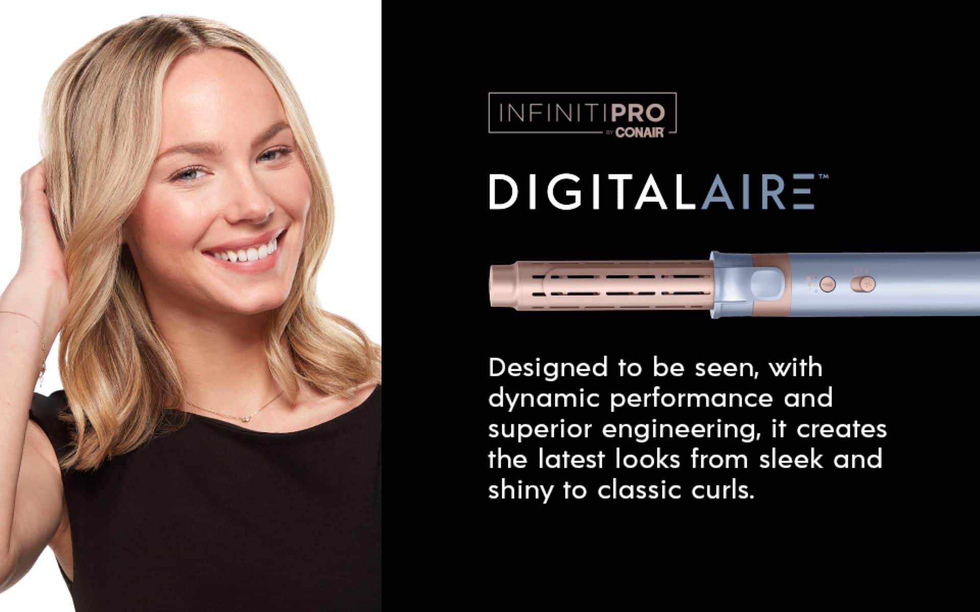 INFINITIPRO BY CONAIR DIGITALAIRE Designed to be seen, with dynamic performance and superior engineering, it creates the latest looks from sleek and shiny to classic curls.