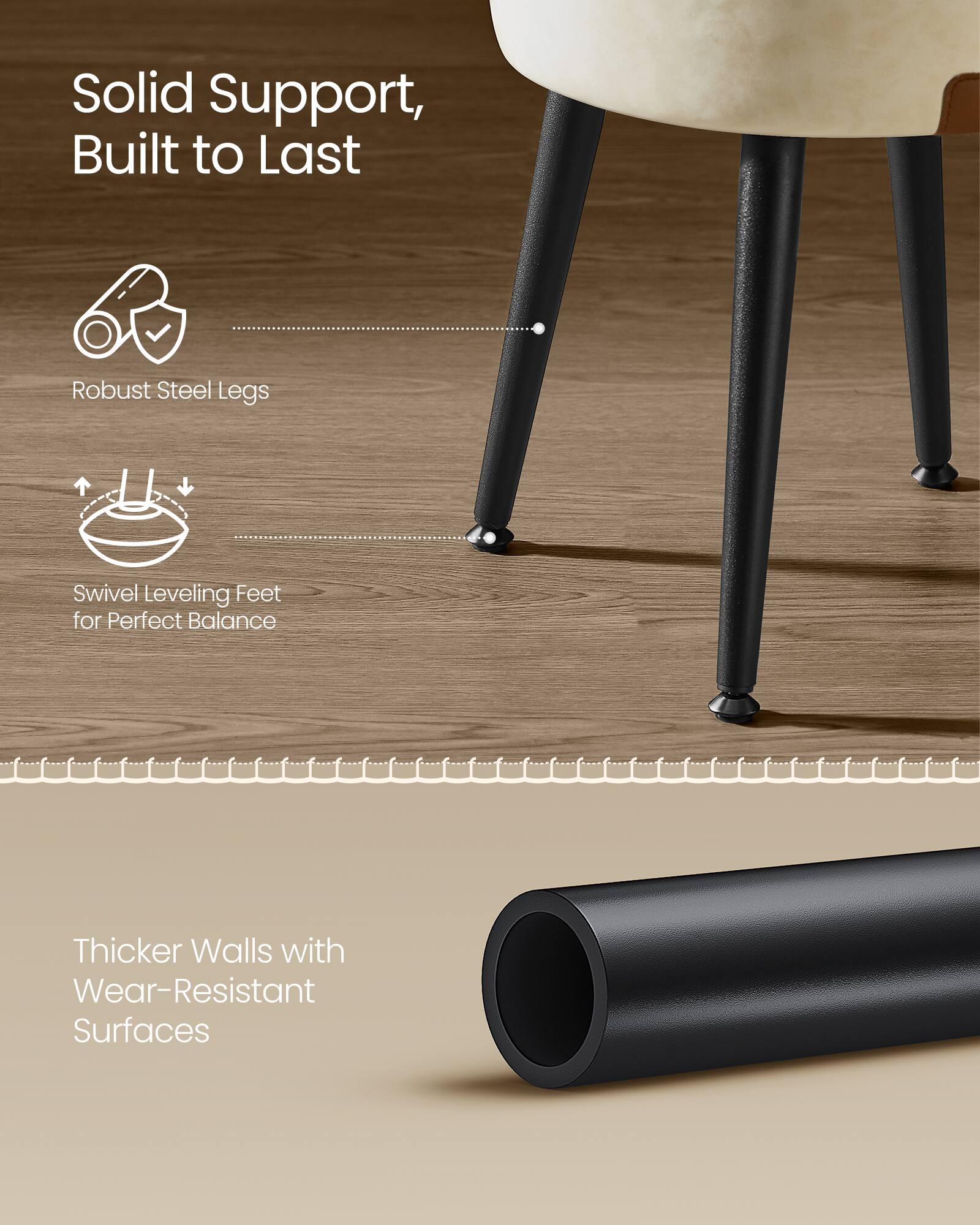 Solid Support, Built to Last  
Robust Steel Legs  
Swivel Leveling Feet for Perfect Balance  
Thicker Walls with Wear-Resistant Surfaces