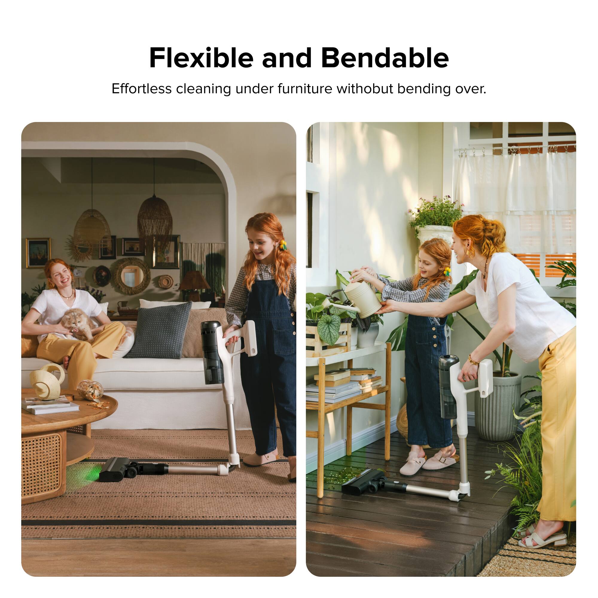 Flexible and Bendable  
Effortless cleaning under furniture without bending over.